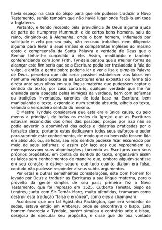 havia espaço na casa do bispo para que ele pudesse traduzir o Novo
Testamento, senão também que não havia lugar onde fazê-lo em toda
a Inglaterra.
Portanto, e tendo recebido pela providência de Deus alguma ajuda
de parte de Humphrey Mummuth e de certos bons homens, saiu do
reino, dirigindo-se à Alemanha, onde o bom homem, inflamado por
solicitude e zelo por seu país, não recusou trabalhos nem diligencia
alguma para levar a seus irmãos e compatriotas ingleses ao mesmo
gosto e compreensão da Santa Palavra e verdade de Deus que o
Senhor tinha-lhe concedido a ele. Assim, meditando e também
conferenciando com John Frith, Tyndale pensou que a melhor forma de
alcançar este fim seria que se a Escritura podia ser trasladada à fala do
vulgo, e então a gente pobre poderia ler e ver a lisa e simples Palavra
de Deus. percebeu que não seria possível estabelecer aos laicos em
nenhuma verdade exceto se as Escrituras eras expostas de forma tão
direta ante seus olhos em sua língua materna que pudessem captar o
sentido do texto; por caso contrário, qualquer verdade que lhe for
ensinada seria apagada pelos inimigos da verdade, bem com sofismas
ou tradições inventadas, carentes de toda base na Escritura, bem
manipulando o texto, expondo-o num sentido absurdo, alheio ao texto,
velando o verdadeiro sentido do mesmo.
O Mestre Tyndale considerava que esta era a única causa, ou pelo
menos a principal, de todos os males da Igreja: que as Escrituras
estavam escondidas dos olhos das pessoas; porque por isso não se
podia advertir o abominável das ações e idolatrias praticadas por o
farisaico clero; portanto estes dedicavam todos seus esforços e poder
para suprimir este conhecimento, de modo que ou bem não fossem lida
em absoluto, ou, se lidas, seu reto sentido pudesse ficar escurecido por
meio de seus sofismas, e assim pôr laço aos que repreendiam ou
menosprezavam suas abominações; torcendo as Escrituras com seus
próprios propósitos, em contra do sentido do texto, enganavam assim
os laicos sem conhecimentos de maneira que, embora alguém sentisse
em seu coração e estiver seguro que tudo quanto diziam era falso,
contudo não pudesse responder a seus subtis argumentos.
Por estas e outras semelhantes considerações, este bom homem foi
levado por Deus a traduzir as Escrituras a sua língua materna, para o
proveito da gente simples de seu país; primeiro fez o Novo
Testamento, que foi impresso em 1525. Cutberto Tonstal, bispo de
Londres, junto com Sir Tomás More, muito ofendidos, tramaram como
destruir esta tradução "falsa e errônea", como eles a chamavam.
Aconteceu que um tal Agostinho Packington, que era vendedor de
sedas, estava então em Amberes, onde se encontrava o bispo. Este
homem favorecia a Tyndale, porém simulou o contrário ante o bispo,
desejoso de executar seu propósito, e disse que de boa vontade
 
