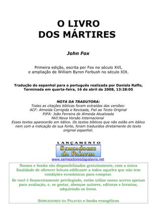 O LIVRO
DOS MÁRTIRES
John Fox
Primeira edição, escrita por Fox no século XVI,
e ampliação de William Byron Forbush no século XIX.
Tradução do espanhol para o português realizada por Daniela Raffo,
Terminada em quarta-feira, 16 de abril de 2008, 13:28:05
NOTA DA TRADUTORA:
Todas as citações bíblicas foram extraídas das versões:
ACF: Almeida Corrigida e Revisada, Fiel ao Texto Original
PJFA: João Ferreira de Almeida Atualizada
NVI:Nova Versão Internacional
Esses textos aparecerão em itálico. Os textos bíblicos que não estão em itálico
nem com a indicação de sua fonte, foram traduzidos diretamente do texto
original espanhol.
www.semeadoresdapalavra.net
Nossos e-books são disponibilizados gratuitamente, com a única
finalidade de oferecer leitura edificante a todos aqueles que não tem
condições econômicas para comprar.
Se você é financeiramente privilegiado, então utilize nosso acervo apenas
para avaliação, e, se gostar, abençoe autores, editoras e livrarias,
adquirindo os livros.
SEMEADORES DA PALAVRA e-books evangélicos
 