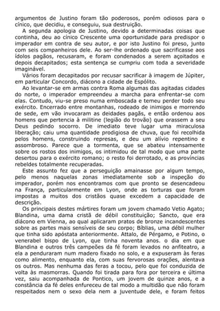 argumentos de Justino foram tão poderosos, porém odiosos para o
cínico, que decidiu, e conseguiu, sua destruição.
A segunda apologia de Justino, devido a determinadas coisas que
continha, deu ao cínico Crescente uma oportunidade para predispor o
imperador em contra de seu autor, e por isto Justino foi preso, junto
com seis companheiros dele. Ao ser-lhe ordenado que sacrificasse aos
ídolos pagãos, recusaram, e foram condenados a serem açoitados e
depois decapitados; esta sentença se cumpriu com toda a severidade
imaginável.
Vários foram decapitados por recusar sacrificar à imagem de Júpiter,
em particular Concordo, diácono a cidade de Espólito.
Ao levantar-se em armas contra Roma algumas das agitadas cidades
do norte, o imperador empreendeu a marcha para enfrentar-se com
elas. Contudo, viu-se preso numa emboscada e temeu perder todo seu
exército. Encerrado entre montanhas, rodeado de inimigos e morrendo
de sede, em vão invocaram as deidades pagãs, e então ordenou aos
homens que pertencia à militine (legião do trovão) que orassem a seu
Deus pedindo socorro. De imediato teve lugar uma miraculosa
liberação; caiu uma quantidade prodigiosa de chuva, que foi recolhida
pelos homens, construindo represas, e deu um alívio repentino e
assombroso. Parece que a tormenta, que se abateu intensamente
sobre os rostos dos inimigos, os intimidou de tal modo que uma parte
desertou para o exército romano; o resto foi derrotado, e as províncias
rebeldes totalmente recuperadas.
Este assunto fez que a perseguição amainasse por algum tempo,
pelo menos naquelas zonas imediatamente sob a inspeção do
imperador, porém nos encontramos com que pronto se desencadeou
na França, particularmente em Lyon, onde as torturas que foram
impostas a muitos dos cristãos quase excedem a capacidade de
descrição.
Os principais destes mártires foram um jovem chamado Vetio Agato;
Blandina, uma dama cristã de débil constituição; Sancto, que era
diácono em Vienna, ao qual aplicaram pratos de bronze incandescentes
sobre as partes mais sensíveis de seu corpo; Bíblias, uma débil mulher
que tinha sido apóstata anteriormente. Attalo, de Pérgamo, e Potino, o
venerabel bispo de Lyon, que tinha noventa anos. o dia em que
Blandina e outros três campeões da fé foram levados no anfiteatro, a
ela a penduraram num madero fixado no solo, e a expuseram às feras
como alimento, enquanto ela, com suas fervorosas orações, alentava
os outros. Mas nenhuma das feras a tocou, pelo que foi conduzida de
volta às masmorras. Quando foi tirada para fora por terceira e última
vez, saiu acompanhada de Pontico, um jovem de quinze anos, e a
constância da fé deles enfureceu de tal modo a multidão que não foram
respeitados nem o sexo dela nem a juventude dele, e foram feitos
 