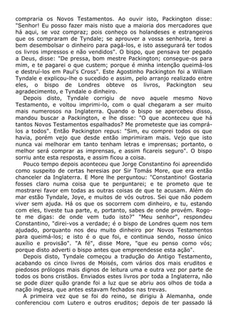 compraria os Novos Testamentos. Ao ouvir isto, Packington disse:
"Senhor! Eu posso fazer mais nisto que a maioria dos mercadores que
há aqui, se voz compraz; pois conheço os holandeses e estrangeiros
que os compraram de Tyndale; se aprouver a vossa senhoria, terei a
bem desembolsar o dinheiro para pagá-los, e isto assegurará ter todos
os livros impressos e não vendidos". O bispo, que pensava ter pegado
a Deus, disse: "De pressa, bom mestre Packington; consegue-os para
mim, e te pagarei o que custem; porque é minha intenção queimá-los
e destruí-los em Paul's Cross". Este Agostinho Packington foi a William
Tyndale e explicou-lhe o sucedido e assim, pelo arranjo realizado entre
eles, o bispo de Londres obteve os livros, Packington seu
agradecimento, e Tyndale o dinheiro.
Depois disto, Tyndale corrigiu de novo aquele mesmo Novo
Testamento, e voltou imprimi-lo, com o qual chegaram a ser muito
mais numerosos na Inglaterra. Quando o bispo se apercebeu disso,
mandou buscar a Packington, e lhe disse: "O que aconteceu que há
tantos Novos Testamentos espalhados? Me prometeste que ias comprá-
los a todos". Então Packington repus: "Sim, eu comprei todos os que
havia, porém vejo que desde então imprimiram mais. Vejo que isto
nunca vai melhorar em tanto tenham letras e imprensas; portanto, o
melhor será comprar as imprensas, e assim ficareis seguro". O bispo
sorriu ante esta resposta, e assim ficou a coisa.
Pouco tempo depois aconteceu que Jorge Constantino foi apreendido
como suspeito de certas heresias por Sir Tomás More, que era então
chanceler da Inglaterra. E More lhe perguntou: "Constantino! Gostaria
fosses claro numa coisa que te perguntarei; e te prometo que te
mostrarei favor em todas as outras coisas de que te acusam. Além do
mar estão Tyndale, Joye, e muitos de vós outros. Sei que não podem
viver sem ajuda. Há os que os socorrem com dinheiro, e tu, estando
com eles, tiveste tua parte, e, portanto, sabes de onde provém. Rogo-
te me digas: de onde vem tudo isto?" "Meu senhor", respondeu
Constantino, "direi-vos a verdade; é o bispo de Londres quem nos tem
ajudado, porquanto nos deu muito dinheiro por Novos Testamentos
para queimá-los; e isto é o que foi, e continua sendo, nosso único
auxílio e provisão". "A fé", disse More, "que eu penso como vós;
porque disto adverti o bispo antes que empreendesse esta ação".
Depois disto, Tyndale começou a tradução do Antigo Testamento,
acabando os cinco livros de Moisés, com vários dos mais eruditos e
piedosos prólogos mais dignos de leitura uma e outra vez por parte de
todos os bons cristãos. Enviados estes livros por toda a Inglaterra, não
se pode dizer quão grande foi a luz que se abriu aos olhos de toda a
nação inglesa, que antes estavam fechados nas trevas.
A primeira vez que se foi do reino, se dirigiu à Alemanha, onde
conferenciou com Lutero e outros eruditos; depois de ter passado lá
 