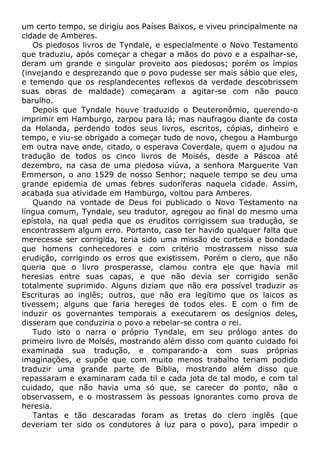 um certo tempo, se dirigiu aos Países Baixos, e viveu principalmente na
cidade de Amberes.
Os piedosos livros de Tyndale, e especialmente o Novo Testamento
que traduziu, após começar a chegar a mãos do povo e a espalhar-se,
deram um grande e singular proveito aos piedosos; porém os ímpios
(invejando e desprezando que o povo pudesse ser mais sábio que eles,
e temendo que os resplandecentes reflexos da verdade descobrissem
suas obras de maldade) começaram a agitar-se com não pouco
barulho.
Depois que Tyndale houve traduzido o Deuteronômio, querendo-o
imprimir em Hamburgo, zarpou para lá; mas naufragou diante da costa
da Holanda, perdendo todos seus livros, escritos, cópias, dinheiro e
tempo, e viu-se obrigado a começar tudo de novo, chegou a Hamburgo
em outra nave onde, citado, o esperava Coverdale, quem o ajudou na
tradução de todos os cinco livros de Moisés, desde a Páscoa até
dezembro, na casa de uma piedosa viúva, a senhora Marguerite Van
Emmerson, o ano 1529 de nosso Senhor; naquele tempo se deu uma
grande epidemia de umas febres sudoríferas naquela cidade. Assim,
acabada sua atividade em Hamburgo, voltou para Amberes.
Quando na vontade de Deus foi publicado o Novo Testamento na
língua comum, Tyndale, seu tradutor, agregou ao final do mesmo uma
epístola, na qual pedia que os eruditos corrigissem sua tradução, se
encontrassem algum erro. Portanto, caso ter havido qualquer falta que
merecesse ser corrigida, teria sido uma missão de cortesia e bondade
que homens conhecedores e com critério mostrassem nisso sua
erudição, corrigindo os erros que existissem. Porém o clero, que não
queria que o livro prosperasse, clamou contra ele que havia mil
heresias entre suas capas, e que não devia ser corrigido senão
totalmente suprimido. Alguns diziam que não era possível traduzir as
Escrituras ao inglês; outros, que não era legítimo que os laicos as
tivessem; alguns que faria hereges de todos eles. E com o fim de
induzir os governantes temporais a executarem os desígnios deles,
disseram que conduziria o povo a rebelar-se contra o rei.
Tudo isto o narra o próprio Tyndale, em seu prólogo antes do
primeiro livro de Moisés, mostrando além disso com quanto cuidado foi
examinada sua tradução, e comparando-a com suas próprias
imaginações, e supõe que com muito menos trabalho teriam podido
traduzir uma grande parte de Bíblia, mostrando além disso que
repassaram e examinaram cada til e cada jota de tal modo, e com tal
cuidado, que não havia uma só que, se carecer do ponto, não o
observassem, e o mostrassem às pessoas ignorantes como prova de
heresia.
Tantas e tão descaradas foram as tretas do clero inglês (que
deveriam ter sido os condutores à luz para o povo), para impedir o
 