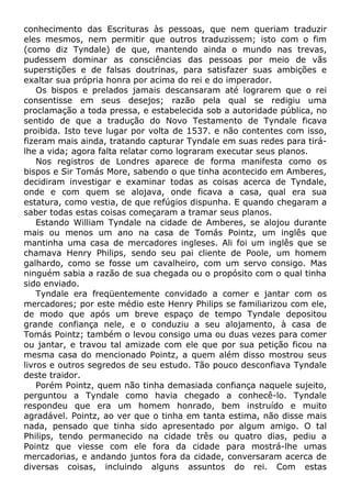 conhecimento das Escrituras às pessoas, que nem queriam traduzir
eles mesmos, nem permitir que outros traduzissem; isto com o fim
(como diz Tyndale) de que, mantendo ainda o mundo nas trevas,
pudessem dominar as consciências das pessoas por meio de vãs
superstições e de falsas doutrinas, para satisfazer suas ambições e
exaltar sua própria honra por acima do rei e do imperador.
Os bispos e prelados jamais descansaram até lograrem que o rei
consentisse em seus desejos; razão pela qual se redigiu uma
proclamação a toda pressa, e estabelecida sob a autoridade pública, no
sentido de que a tradução do Novo Testamento de Tyndale ficava
proibida. Isto teve lugar por volta de 1537. e não contentes com isso,
fizeram mais ainda, tratando capturar Tyndale em suas redes para tirá-
lhe a vida; agora falta relatar como lograram executar seus planos.
Nos registros de Londres aparece de forma manifesta como os
bispos e Sir Tomás More, sabendo o que tinha acontecido em Amberes,
decidiram investigar e examinar todas as coisas acerca de Tyndale,
onde e com quem se alojava, onde ficava a casa, qual era sua
estatura, como vestia, de que refúgios dispunha. E quando chegaram a
saber todas estas coisas começaram a tramar seus planos.
Estando William Tyndale na cidade de Amberes, se alojou durante
mais ou menos um ano na casa de Tomás Pointz, um inglês que
mantinha uma casa de mercadores ingleses. Ali foi um inglês que se
chamava Henry Philips, sendo seu pai cliente de Poole, um homem
galhardo, como se fosse um cavalheiro, com um servo consigo. Mas
ninguém sabia a razão de sua chegada ou o propósito com o qual tinha
sido enviado.
Tyndale era freqüentemente convidado a comer e jantar com os
mercadores; por este médio este Henry Philips se familiarizou com ele,
de modo que após um breve espaço de tempo Tyndale depositou
grande confiança nele, e o conduziu a seu alojamento, à casa de
Tomás Pointz; também o levou consigo uma ou duas vezes para comer
ou jantar, e travou tal amizade com ele que por sua petição ficou na
mesma casa do mencionado Pointz, a quem além disso mostrou seus
livros e outros segredos de seu estudo. Tão pouco desconfiava Tyndale
deste traidor.
Porém Pointz, quem não tinha demasiada confiança naquele sujeito,
perguntou a Tyndale como havia chegado a conhecê-lo. Tyndale
respondeu que era um homem honrado, bem instruído e muito
agradável. Pointz, ao ver que o tinha em tanta estima, não disse mais
nada, pensado que tinha sido apresentado por algum amigo. O tal
Philips, tendo permanecido na cidade três ou quatro dias, pediu a
Pointz que viesse com ele fora da cidade para mostrá-lhe umas
mercadorias, e andando juntos fora da cidade, conversaram acerca de
diversas coisas, incluindo alguns assuntos do rei. Com estas
 