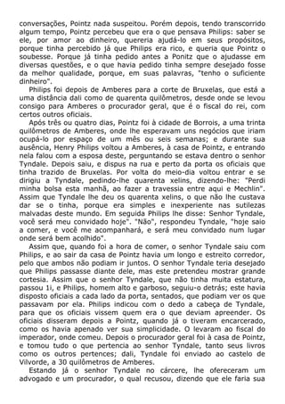 conversações, Pointz nada suspeitou. Porém depois, tendo transcorrido
algum tempo, Pointz percebeu que era o que pensava Philips: saber se
ele, por amor ao dinheiro, quereria ajudá-lo em seus propósitos,
porque tinha percebido já que Philips era rico, e queria que Pointz o
soubesse. Porque já tinha pedido antes a Ponitz que o ajudasse em
diversas questões, e o que havia pedido tinha sempre desejado fosse
da melhor qualidade, porque, em suas palavras, "tenho o suficiente
dinheiro".
Philips foi depois de Amberes para a corte de Bruxelas, que está a
uma distância dali como de quarenta quilômetros, desde onde se levou
consigo para Amberes o procurador geral, que é o fiscal do rei, com
certos outros oficiais.
Após três ou quatro dias, Pointz foi à cidade de Borrois, a uma trinta
quilômetros de Amberes, onde lhe esperavam uns negócios que iriam
ocupá-lo por espaço de um mês ou seis semanas; e durante sua
ausência, Henry Philips voltou a Amberes, à casa de Pointz, e entrando
nela falou com a esposa deste, perguntando se estava dentro o senhor
Tyndale. Depois saiu, e dispus na rua e perto da porta os oficiais que
tinha trazido de Bruxelas. Por volta do meio-dia voltou entrar e se
dirigiu a Tyndale, pedindo-lhe quarenta xelins, dizendo-lhe: "Perdi
minha bolsa esta manhã, ao fazer a travessia entre aqui e Mechlin".
Assim que Tyndale lhe deu os quarenta xelins, o que não lhe custava
dar se o tinha, porque era simples e inexperiente nas sutilezas
malvadas deste mundo. Em seguida Philips lhe disse: Senhor Tyndale,
você será meu convidado hoje". "Não", respondeu Tyndale, "hoje saio
a comer, e você me acompanhará, e será meu convidado num lugar
onde será bem acolhido".
Assim que, quando foi a hora de comer, o senhor Tyndale saiu com
Philips, e ao sair da casa de Pointz havia um longo e estreito corredor,
pelo que ambos não podiam ir juntos. O senhor Tyndale teria desejado
que Philips passasse diante dele, mas este pretendeu mostrar grande
cortesia. Assim que o senhor Tyndale, que não tinha muita estatura,
passou 1i, e Philips, homem alto e garboso, seguiu-o detrás; este havia
disposto oficiais a cada lado da porta, sentados, que podiam ver os que
passavam por ela. Philips indicou com o dedo a cabeça de Tyndale,
para que os oficiais vissem quem era o que deviam apreender. Os
oficiais disseram depois a Pointz, quando já o tiveram encarcerado,
como os havia apenado ver sua simplicidade. O levaram ao fiscal do
imperador, onde comeu. Depois o procurador geral foi à casa de Pointz,
e tomou tudo o que pertencia ao senhor Tyndale, tanto seus livros
como os outros pertences; dali, Tyndale foi enviado ao castelo de
Vilvorde, a 30 quilômetros de Amberes.
Estando já o senhor Tyndale no cárcere, lhe ofereceram um
advogado e um procurador, o qual recusou, dizendo que ele faria sua
 