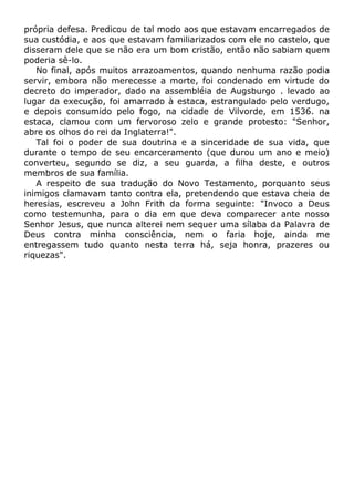 própria defesa. Predicou de tal modo aos que estavam encarregados de
sua custódia, e aos que estavam familiarizados com ele no castelo, que
disseram dele que se não era um bom cristão, então não sabiam quem
poderia sê-lo.
No final, após muitos arrazoamentos, quando nenhuma razão podia
servir, embora não merecesse a morte, foi condenado em virtude do
decreto do imperador, dado na assembléia de Augsburgo . levado ao
lugar da execução, foi amarrado à estaca, estrangulado pelo verdugo,
e depois consumido pelo fogo, na cidade de Vilvorde, em 1536. na
estaca, clamou com um fervoroso zelo e grande protesto: "Senhor,
abre os olhos do rei da Inglaterra!".
Tal foi o poder de sua doutrina e a sinceridade de sua vida, que
durante o tempo de seu encarceramento (que durou um ano e meio)
converteu, segundo se diz, a seu guarda, a filha deste, e outros
membros de sua família.
A respeito de sua tradução do Novo Testamento, porquanto seus
inimigos clamavam tanto contra ela, pretendendo que estava cheia de
heresias, escreveu a John Frith da forma seguinte: "Invoco a Deus
como testemunha, para o dia em que deva comparecer ante nosso
Senhor Jesus, que nunca alterei nem sequer uma sílaba da Palavra de
Deus contra minha consciência, nem o faria hoje, ainda me
entregassem tudo quanto nesta terra há, seja honra, prazeres ou
riquezas".
 