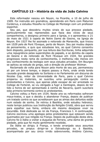 CAPÍTULO 13 - História da vida de João Calvino
Este reformador nasceu em Noyon, na Picardia, o 10 de julho de
1509. Foi instruído em gramática, aprendendo em Paris com Maturino
Corderius, e estudou filosofia no College de Montaign com um professor
espanhol.
Seu pai, que descobriu muitos sinais de sua precoce piedade,
particularmente nas repreensões que fazia dos vícios de seus
companheiros, o designou primeiro para a Igreja, e o apresentou o 21
de maio de 1521 à capela de Notre Dame de Gesine, na Igreja de
Noyon. Em 1527 lhe foi assinado o reitorado de Marseville, que trocou
em 1529 pelo de Pont l'Eveque, perto de Noyon. Seu pai mudou depois
de pensamento, e quis que estudasse leis, ao qual Calvino consentiu
bem disposto, porquanto, por sua leitura das Escrituras, tinha adquirido
uma repugnância pelas superstições do papado, e se demitiu da capela
de Gesine e do reitorado de Pont l'Eveque em 1534. fez grandes
progressos nesta rama do conhecimento, e melhorou não menos em
seu conhecimento da teologia com seus estudos privados. Em Bourges
se aplicou ao estudo do grego, sob a direção do professor Wolmar.
Reclamado de volta para Noyon pela morte de seu pai, permaneceu
ali por um breve tempo, e depois passou a Paris, onde ainda tendo
causado grande desagrado na Sorbona e no Parlamento um discurso de
Nicolas Cop, reitor da Universidade de Paris, para o qual Calvino
preparou os materiais, se suscitou uma perseguição contra os
protestantes e Calvino, que apenas pôde escapar de ser arrestado no
College de Forteret, se viu obrigado a fugir a Xaintogne, depois de ter
tido a honra de ser apresentado à rainha de Navarra, quem suscitara
esta primeira tormenta contra os protestantes.
Calvino voltou a Paris em 1534. Neste ano os reformados sofreram
maus-tratos, o que o decidiu a abandonar França, depois de publicar
um tratado contra os que acreditavam que as almas dos defuntos estão
num estado de sonho. Se retirou à Basiléia, onde estudou hebraico;
neste tempo publicou sua Instituição da Religião Cristã, obra que serviu
para espalhar sua fama, embora ele mesmo desejasse viver na
escuridão. Está dedicada ao rei da França, Francisco I. A continuação,
Calvino escreveu uma apologia pelos protestantes que estavam sendo
queimados por sua religião na França. Depois da publicação desta obra,
Calvino foi à Itália a visitar a duquesa de Ferrara, uma dama de grande
piedade, pela que foi muito gentilmente recebido.
Da Itália se dirigiu à França, e tendo arranjado seus assuntos
privados, se propus dirigir-se a Estrasburgo ou à Basiléia,
acompanhado por seu único irmão sobrevivente, Antônio Calvino;
 