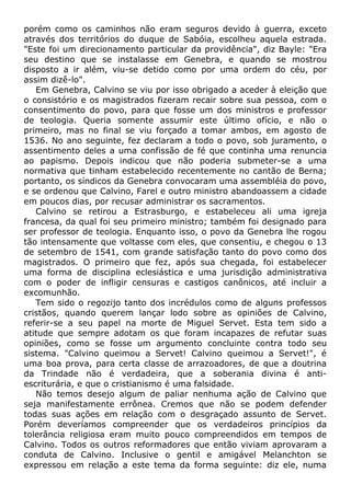 porém como os caminhos não eram seguros devido à guerra, exceto
através dos territórios do duque de Sabóia, escolheu aquela estrada.
"Este foi um direcionamento particular da providência", diz Bayle: "Era
seu destino que se instalasse em Genebra, e quando se mostrou
disposto a ir além, viu-se detido como por uma ordem do céu, por
assim dizê-lo".
Em Genebra, Calvino se viu por isso obrigado a aceder à eleição que
o consistório e os magistrados fizeram recair sobre sua pessoa, com o
consentimento do povo, para que fosse um dos ministros e professor
de teologia. Queria somente assumir este último ofício, e não o
primeiro, mas no final se viu forçado a tomar ambos, em agosto de
1536. No ano seguinte, fez declaram a todo o povo, sob juramento, o
assentimento deles a uma confissão de fé que continha uma renuncia
ao papismo. Depois indicou que não poderia submeter-se a uma
normativa que tinham estabelecido recentemente no cantão de Berna;
portanto, os síndicos da Genebra convocaram uma assembléia do povo,
e se ordenou que Calvino, Farel e outro ministro abandoassem a cidade
em poucos dias, por recusar administrar os sacramentos.
Calvino se retirou a Estrasburgo, e estabeleceu ali uma igreja
francesa, da qual foi seu primeiro ministro; também foi designado para
ser professor de teologia. Enquanto isso, o povo da Genebra lhe rogou
tão intensamente que voltasse com eles, que consentiu, e chegou o 13
de setembro de 1541, com grande satisfação tanto do povo como dos
magistrados. O primeiro que fez, após sua chegada, foi estabelecer
uma forma de disciplina eclesiástica e uma jurisdição administrativa
com o poder de infligir censuras e castigos canônicos, até incluir a
excomunhão.
Tem sido o regozijo tanto dos incrédulos como de alguns professos
cristãos, quando querem lançar lodo sobre as opiniões de Calvino,
referir-se a seu papel na morte de Miguel Servet. Esta tem sido a
atitude que sempre adotam os que foram incapazes de refutar suas
opiniões, como se fosse um argumento concluinte contra todo seu
sistema. "Calvino queimou a Servet! Calvino queimou a Servet!", é
uma boa prova, para certa classe de arrazoadores, de que a doutrina
da Trindade não é verdadeira, que a soberania divina é anti-
escriturária, e que o cristianismo é uma falsidade.
Não temos desejo algum de paliar nenhuma ação de Calvino que
seja manifestamente errônea. Cremos que não se podem defender
todas suas ações em relação com o desgraçado assunto de Servet.
Porém deveríamos compreender que os verdadeiros princípios da
tolerância religiosa eram muito pouco compreendidos em tempos de
Calvino. Todos os outros reformadores que então viviam aprovaram a
conduta de Calvino. Inclusive o gentil e amigável Melanchton se
expressou em relação a este tema da forma seguinte: diz ele, numa
 