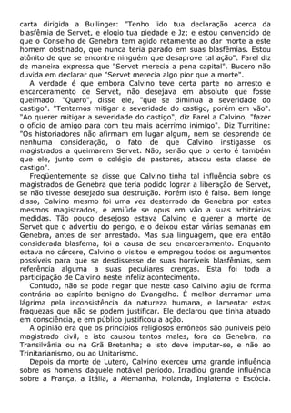 carta dirigida a Bullinger: "Tenho lido tua declaração acerca da
blasfêmia de Servet, e elogio tua piedade e Jz; e estou convencido de
que o Conselho de Genebra tem agido retamente ao dar morte a este
homem obstinado, que nunca teria parado em suas blasfêmias. Estou
atônito de que se encontre ninguém que desaprove tal ação". Farel diz
de maneira expressa que "Servet merecia a pena capital". Bucero não
duvida em declarar que "Servet merecia algo pior que a morte".
A verdade é que embora Calvino teve certa parte no arresto e
encarceramento de Servet, não desejava em absoluto que fosse
queimado. "Quero", disse ele, "que se diminua a severidade do
castigo". "Tentamos mitigar a severidade do castigo, porém em vão".
"Ao querer mitigar a severidade do castigo", diz Farel a Calvino, "fazer
o ofício de amigo para com teu mais acérrimo inimigo". Diz Turritine:
"Os historiadores não afirmam em lugar algum, nem se desprende de
nenhuma consideração, o fato de que Calvino instigasse os
magistrados a queimarem Servet. Não, senão que o certo é também
que ele, junto com o colégio de pastores, atacou esta classe de
castigo".
Freqüentemente se disse que Calvino tinha tal influência sobre os
magistrados de Genebra que teria podido lograr a liberação de Servet,
se não tivesse desejado sua destruição. Porém isto é falso. Bem longe
disso, Calvino mesmo foi uma vez desterrado da Genebra por estes
mesmos magistrados, e amiúde se opus em vão a suas arbitrárias
medidas. Tão pouco desejoso estava Calvino e querer a morte de
Servet que o advertiu do perigo, e o deixou estar várias semanas em
Genebra, antes de ser arrestado. Mas sua linguagem, que era então
considerada blasfema, foi a causa de seu encarceramento. Enquanto
estava no cárcere, Calvino o visitou e empregou todos os argumentos
possíveis para que se desdissesse de suas horríveis blasfêmias, sem
referência alguma a suas peculiares crenças. Esta foi toda a
participação de Calvino neste infeliz acontecimento.
Contudo, não se pode negar que neste caso Calvino agiu de forma
contrária ao espírito benigno do Evangelho. É melhor derramar uma
lágrima pela inconsistência da natureza humana, e lamentar estas
fraquezas que não se podem justificar. Ele declarou que tinha atuado
em consciência, e em público justificou a ação.
A opinião era que os princípios religiosos errôneos são puníveis pelo
magistrado civil, e isto causou tantos males, fora da Genebra, na
Transilvânia ou na Grã Bretanha; e isto deve imputar-se, e não ao
Trinitarianismo, ou ao Unitarismo.
Depois da morte de Lutero, Calvino exerceu uma grande influência
sobre os homens daquele notável período. Irradiou grande influência
sobre a França, a Itália, a Alemanha, Holanda, Inglaterra e Escócia.
 