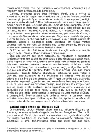 Foram organizadas dois mil cinqüenta congregações reformadas que
recebiam suas predicações de parte dele.
Calvino, triunfante sobre seus inimigos, sentiu que a morte se
aproximava. Porém seguir esforçando-se de todas as formas possíveis
com energia juvenil. Quando se viu a ponto de ir ao repouso, redigiu
seu testamento, dizendo:" Dou testemunho de que vivo e me proponho
morrer nesta fé que Deus me deu por meio de Seu Evangelho, e que
não dependo de nada mais para a salvação que a livre eleição que Ele
tem feito de mim. de todo coração abraço Sua misericórdia, por meio
da qual todos meus pecados foram encobertos, por causa de Cristo, e
por causa de Sua morte e padecimentos. Segundo a medida da graça
que me foi dada, tenho ensinado esta Palavra pura e simples mediante
sermões, ações e exposições desta Escritura. em todas minhas
batalhas com os inimigos da verdade não utilizei sofismas, senão que
lutei o bom combate de maneira frontal e direta".
O 27 de maio de 1564 foi o dia de sua liberação e de sua bendita
viagem ao lar. Tinha então cinqüenta e cinco anos.
Que um homem que tinha adquirido tal reputação e autoridade
tivesse somente um salário de cem coras e que recusasse aceitar mais,
e que depois de viver cinqüenta e cinco anos com a maior frugalidade
deixasse somente trezentas coroas a seus herdeiros, incluindo o valor
de sua biblioteca, que se vendeu a grande preço, é algo tão heróico
que alguém deve ter perdido todos os sentimentos para não sentir
admiração. Quando Calvino abandonou Estrasburgo para voltar a
Genebra, eles quiseram dá-lhe privilégios de cidadão livre de sua
cidade e o salário de um prebendado 10
, que tinha-lhe sido assinado;
ele aceitou o primeiro, porém recusou rotundamente o segundo. Levou
a um de seus irmãos a Genebra consigo, mas jamais se esforçou para
que se desse a ele qualquer posto honorifico, como qualquer que
possuísse sua posição teria feito. Desde logo, cuidou da honra da
família de seu irmão, conseguindo a liberdade de uma mulher adúltera,
e conseguindo licencia para que pudesse voltar a casar-se; mas
inclusive seus inimigos contam que lhe fez aprender o ofício de
encadernador de livros, no qual seu irmão trabalhou toda sua vida.
Calvino como amigo da liberdade civil
O reverendo doutor Wisner disse, em seu recente discurso em
Plymuth, no aniversário da chegada dos Padres Peregrinos: "Por muito
que o nome de Calvino tenha sido escarnecido e carregado de vitupério
por muitos dos filhos da liberdade, não há proposição histórica mais
susceptível e uma demonstração plena que esta: que não viveu
10
Benefício eclesiástico superior das igrejas, catedrais e colegiatas (N. da T.,
Enciclopédia Encarta de Microsoft).
 
