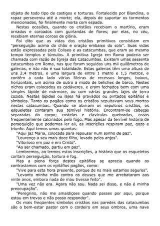 objeto de todo tipo de castigos e torturas. Fortalecido por Blandina, o
rapaz perseverou até a morte; ela, depois de suportar os tormentos
mencionados, foi finalmente morta com espada.
Nestas ocasiões, quando os cristãos recebiam o martírio, eram
ornados e coroados com guirlandas de flores; por elas, no céu,
recebiam eternas coroas de glória.
Foi dito que as vidas dos cristãos primitivos consistiam em
"perseguição acima do chão e oração embaixo do solo". Suas vidas
estão expressadas pelo Coliseo e as catacumbas, que eram ao mesmo
tempo templos e túmulos. A primitiva Igreja em Roma poderia ser
chamada com razão de Igreja das Catacumbas. Existem umas sessenta
catacumbas em Roma, nas que foram seguidas uns mil quilômetros de
galerias, e isto não é sua totalidade. Estas galerias têm uma altura de
uns 2,4 metros, e uma largura de entre 1 metro e 1,5 metros, e
contêm a cada lado várias fileiras de recessos longos, baixos,
horizontais, um acima de outro a modo de beliches de barco. Nestes
nichos eram colocados os cadáveres, e eram fechados bem com uma
simples lápide de mármore, ou com várias grandes lajes de terra
cozida. Nestas lápides ou lajes há gravados ou pintados epitáfios e
símbolos. Tanto os pagãos como os cristãos sepultavam seus mortos
nestas catacumbas. Quando se abriram os sepulcros cristãos, os
esqueletos contaram sua temível história. Encontram-se cabeças
separadas do corpo; costelas e clavículas quebradas, ossos
freqüentemente calcinados pelo fogo. Mas apesar da terrível história de
perseguição que podemos ler ali, as inscrições respiram paz, gozo e
triunfo. Aqui temos umas quantas:
"Aqui jaz Maria, colocada para repousar num sonho de paz".
"Lourenço a seu mais doce filho, levado pelos anjos".
"Vitorioso em paz e em Cristo".
"Ao ser chamado, partiu em paz".
Lembremos, ao lermos estas inscrições, a história que os esqueletos
contam perseguição, tortura e fog.
Mas a plena força destes epitáfios se aprecia quando os
contrastamos com os epitáfios pagãos, como:
"Vive para esta hora presente, porque de ns mais estamos seguros".
"Levanto minha mão contra os deuses que me arrebataram aos
vinte anos, embora nada de mau tivesse feito".
"Uma vez não era. Agora não sou. Nada sei disso, e não é minha
preocupação".
"Peregrino, não me amaldiçoes quando passes por aqui, porque
estou em trevas e não posso responder".
Os mais freqüentes símbolos cristãos nas paredes das catacumbas
são o bem-estar pastor com o cordeiro em seus ombros, uma nave
 