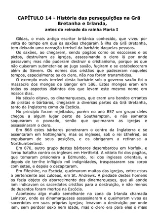 CAPÍTULO 14 - História das perseguições na Grã
Bretanha e Irlanda,
antes do reinado da rainha Maria I
Gildas, o mais antigo escritor britânico conhecido, que viveu por
volta do tempo em que os saxões chegaram à ilha da Grã Bretanha,
tem deixado uma narração terrível da barbárie daquelas pessoas.
Os saxões, ao chegarem, sendo pagãos como os escoceses e os
pictos, destruíram as igrejas, assassinando o clero lá por onde
passavam; mas não puderam destruir o cristianismo, porque os que
não quiseram submeter-se ao jugo saxão, fugiram e se estabeleceram
além do Sevem. Os nomes dos cristãos que padeceram naqueles
tempos, especialmente os do clero, não nos foram transmitidos.
O exemplo mais terrível desta barbárie sob o governo saxão foi o
massacre dos monges de Bangor em 586. Estes monges eram em
todos os aspectos distintos dos que levam este mesmo nome em
nossos dias.
No século oitavo, os dinamarqueses, que eram uns bandos errantes
de piratas e bárbaros, chegaram a diversas partes da Grã Bretanha,
tanto da Inglaterra como da Escócia.
No princípio foram rejeitados, porém no ano 857 um grupo deles
chegou a algum lugar perto de Southampton, e não somente
saquearam o povoado, senão que queimaram as igrejas e
assassinaram o clero.
Em 868 estes bárbaros penetraram o centro da Inglaterra e se
assentaram em Nottingham; mas os ingleses, sob o rei Ethelred, os
expulsaram de seus posições, e os obrigaram a retirar-se a
Northumberland.
Em 870, outro grupo destes bárbaros desembarcou em Norfolk, e
livrou batalha contra os ingleses em Hertfortd. A vitória foi dos pagãos,
que tomaram prisioneiro a Edmundo, rei dos ingleses orientais, e
depois de ter-lhe infligido mil indignidades, traspassaram seu corpo
com setas, e depois o decapitaram.
Em Fifeshire, na Escócia, queimaram muitas das igrejas, entre estas
a pertencente aos culdeus, em St. Andrews. A piedade destes homens
os fazia objeto do aborrecimento dos dinamarqueses, que ali aonde
iam indicavam os sacerdotes cristãos para a destruição, e não menos
de duzentos foram mortos na Escócia.
Aconteceu algo muito semelhante na zona da Irlanda chamada
Leinster, onde os dinamarqueses assassinaram e queimaram vivos os
sacerdotes em suas próprias igrejas; levavam a destruição por onde
iam, sem perdoar sexo nem idade, mas o clero era para eles o mais
 
