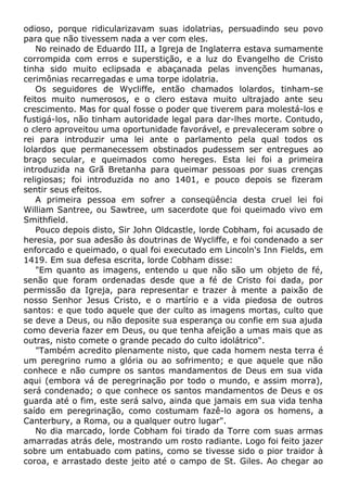 odioso, porque ridicularizavam suas idolatrias, persuadindo seu povo
para que não tivessem nada a ver com eles.
No reinado de Eduardo III, a Igreja de Inglaterra estava sumamente
corrompida com erros e superstição, e a luz do Evangelho de Cristo
tinha sido muito eclipsada e abaçanada pelas invenções humanas,
cerimônias recarregadas e uma torpe idolatria.
Os seguidores de Wycliffe, então chamados lolardos, tinham-se
feitos muito numerosos, e o clero estava muito ultrajado ante seu
crescimento. Mas for qual fosse o poder que tiverem para molestá-los e
fustigá-los, não tinham autoridade legal para dar-lhes morte. Contudo,
o clero aproveitou uma oportunidade favorável, e prevaleceram sobre o
rei para introduzir uma lei ante o parlamento pela qual todos os
lolardos que permanecessem obstinados pudessem ser entregues ao
braço secular, e queimados como hereges. Esta lei foi a primeira
introduzida na Grã Bretanha para queimar pessoas por suas crenças
religiosas; foi introduzida no ano 1401, e pouco depois se fizeram
sentir seus efeitos.
A primeira pessoa em sofrer a conseqüência desta cruel lei foi
William Santree, ou Sawtree, um sacerdote que foi queimado vivo em
Smithfield.
Pouco depois disto, Sir John Oldcastle, lorde Cobham, foi acusado de
heresia, por sua adesão às doutrinas de Wycliffe, e foi condenado a ser
enforcado e queimado, o qual foi executado em Lincoln's Inn Fields, em
1419. Em sua defesa escrita, lorde Cobham disse:
"Em quanto as imagens, entendo u que não são um objeto de fé,
senão que foram ordenadas desde que a fé de Cristo foi dada, por
permissão da Igreja, para representar e trazer à mente a paixão de
nosso Senhor Jesus Cristo, e o martírio e a vida piedosa de outros
santos: e que todo aquele que der culto as imagens mortas, culto que
se deve a Deus, ou não deposite sua esperança ou confie em sua ajuda
como deveria fazer em Deus, ou que tenha afeição a umas mais que as
outras, nisto comete o grande pecado do culto idolátrico".
"Também acredito plenamente nisto, que cada homem nesta terra é
um peregrino rumo a glória ou ao sofrimento; e que aquele que não
conhece e não cumpre os santos mandamentos de Deus em sua vida
aqui (embora vá de peregrinação por todo o mundo, e assim morra),
será condenado; o que conhece os santos mandamentos de Deus e os
guarda até o fim, este será salvo, ainda que jamais em sua vida tenha
saído em peregrinação, como costumam fazê-lo agora os homens, a
Canterbury, a Roma, ou a qualquer outro lugar".
No dia marcado, lorde Cobham foi tirado da Torre com suas armas
amarradas atrás dele, mostrando um rosto radiante. Logo foi feito jazer
sobre um entabuado com patins, como se tivesse sido o pior traidor à
coroa, e arrastado deste jeito até o campo de St. Giles. Ao chegar ao
 