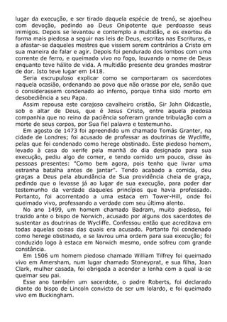lugar da execução, e ser tirado daquela espécie de trenó, se ajoelhou
com devoção, pedindo ao Deus Onipotente que perdoasse seus
inimigos. Depois se levantou e contemplo a multidão, e os exortou da
forma mais piedosa a seguir nas leis de Deus, escritas nas Escrituras, e
a afastar-se daqueles mestres que vissem serem contrários a Cristo em
sua maneira de falar e agir. Depois foi pendurado dos lombos com uma
corrente de ferro, e queimado vivo no fogo, louvando o nome de Deus
enquanto teve hálito de vida. A multidão presente deu grandes mostrar
de dor. Isto teve lugar em 1418.
Seria escrupuloso explicar como se comportaram os sacerdotes
naquela ocasião, ordenando ao povo que não orasse por ele, senão que
o considerassem condenado ao inferno, porque tinha sido morto em
desobediência a seu Papa.
Assim repousa este corajoso cavalheiro cristão, Sir John Oldcastle,
sob o altar de Deus, que é Jesus Cristo, entre aquela piedosa
companhia que no reino da paciência sofreram grande tribulação com a
morte de seus corpos, por Sua fiel palavra e testemunho.
Em agosto de 1473 foi apreendido um chamado Tomás Granter, na
cidade de Londres; foi acusado de professar as doutrinas de Wycliffe,
pelas que foi condenado como herege obstinado. Este piedoso homem,
levado à casa do xerife pela manhã do dia designado para sua
execução, pediu algo de comer, e tendo comido um pouco, disse às
pessoas presentes: "Como bem agora, pois tenho que livrar uma
estranha batalha antes de jantar". Tendo acabado a comida, deu
graças a Deus pela abundância de Sua providência cheia de graça,
pedindo que o levasse já ao lugar de sua execução, para poder dar
testemunho da verdade daqueles princípios que havia professado.
Portanto, foi acorrentado a uma estaca em Tower-Hill, onde foi
queimado vivo, professando a verdade com seu último alento.
No ano 1499, um homem chamado Badram, muito piedoso, foi
trazido ante o bispo de Norwich, acusado por alguns dos sacerdotes de
sustentar as doutrinas de Wycliffe. Confessou então que acreditava em
todas aquelas coisas das quais era acusado. Portanto foi condenado
como herege obstinado, e se lavrou uma ordem para sua execução; foi
conduzido logo à estaca em Norwich mesmo, onde sofreu com grande
constância.
Em 1506 um homem piedoso chamado William Tilfrey foi queimado
vivo em Amersham, num lugar chamado Stoneyprat, e sua filha, Joan
Clark, mulher casada, foi obrigada a acender a lenha com a qual ia-se
queimar seu pai.
Esse ano também um sacerdote, o padre Roberts, foi declarado
diante do bispo de Lincoln convicto de ser um lolardo, e foi queimado
vivo em Buckingham.
 