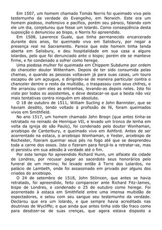 Em 1507, um homem chamado Tomás Norris foi queimado vivo pelo
testemunho da verdade do Evangelho, em Norwich. Este era um
homem piedoso, inofensivo e pacífico, porém seu pároco, falando com
ele um dia, conjeturou que fosse um lolardo. Como conseqüência desta
suposição o denunciou ao bispo, e Norris foi apreendido.
Em 1508, Lawrence Guale, que tinha permanecido encarcerado
durante dois anos, foi queimado vivo em Salisbury, por negar a
presença real no Sacramento. Parece que este homem tinha tenda
aberta em Salisbury, e deu hospitalidade em sua casa a alguns
lolardos, pelo que foi denunciado ante o bispo; porém ele se manteve
firme, e foi condenado a sofrer como herege.
Uma piedosa mulher foi queimada em Chippem Subdume por ordem
do chanceler doutor Wittenham. Depois de ter sido consumida pelas
chamas, e quando as pessoas voltavam já para suas casas, um touro
escapou de um açougue, e dirigindo-se de maneira particular contra o
chanceler dentre o resto da multidão, o traspassou com seus chifres, e
lhe arrancou com eles as entranhas, levando-as depois neles. Isto foi
visto por todos os assistentes, e deve destacar-se que a besta não vez
mais tentativas contra ninguém em absoluto.
O 18 de outubro de 1511, William Sucling e John Bannister, que se
haviam desdito, tendo voltado à profissão de fé, foram queimados
vivos em Smithfield.
No ano 1517, um homem chamado John Broqn (que antes tinha-se
retratado no reinado de Henrique VII, e levado um tronco de lenha em
volta da igreja de são Paulo), foi condenado pelo doutor Wonhaman,
arcebispo de Canterbury, e queimado vivo em Ashford. Antes de ser
acorrentado na estaca, o arcebispo Wonhaman, e Yester, arcebispo de
Rochester, fizeram queimar seus pés no fogo até que se desprendeu
toda a carne dos ossos. Isto o fizeram para forçá-lo a retratar-se, mas
el persistiu em sua adesão à verdade até o fim.
Por este tempo foi apreendido Richard Hunn, um alfaiate da cidade
de Londres, por recusar pagar ao sacerdote seus honorários pelo
funeral de um menino; foi levado então à Torre dos Lolardos, no
palácio de Lambeth, onde foi assassinado em privado por alguns dos
criados do arcebispo.
O 24 de setembro de 1518, John Stilincen, que antes se havia
retratado, foi apreendido, feito comparecer ante Richard Fitz-James,
bispo de Londres, e condenado o 25 de outubro como herege. Foi
acorrentado à estaca em Smithfield entre uma imensa multidão de
espectadores, e selou com seu sangue seu testemunho da verdade.
Declarou que era um lolardo, e que sempre havia acreditado nas
doutrinas de Wycliffe; e que ainda que antes tinha sido tão fraco como
para desdizer-se de suas crenças, que agora estava disposto a
 