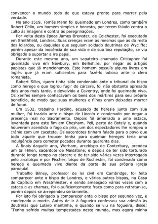 convencer o mundo todo de que estava pronto para morrer pela
verdade.
No ano 1519, Tomás Mann foi queimado em Londres, como também
Robert Celin, um homem simples e honesto, por terem falado contra o
culto às imagens e contra as peregrinações.
Por volta desta época James Brewster, de Colehester, foi executado
em Smithfield, Londres. Suas crenças eram as mesmas que as do resto
dos lolardos, ou daqueles que seguiam soldado doutrinas de Wycliffe;
porém apesar da inocência de sua vida e de sua boa reputação, se viu
obrigado a suportar a ira papal.
Durante este mesmo ano, um sapateiro chamado Cristopher foi
queimado vivo em Newbury, em Berlishire, por negar os artigos
papistas que já mencionamos. Este homem possuía alguns livros em
inglês que já eram suficientes para fazê-lo odioso ante o clero
romanista.
Robert Sillcs, quem tinha sido condenado ante o tribunal do bispo
como herege e que logrou fugir do cárcere, foi não obstante apresado
dois anos mais tarde, e devolvido a Coventry, onde foi queimado vivo.
Os xerifes sempre confiscavam os bens dos mártires para seu próprio
benefício, de modo que suas mulheres e filhos eram deixados morrer
de fome.
Em 1532, trabalho Harding, acusado de heresia junto com sua
mulher, foi trazido ante o bispo de Lincoln e condenado por negar a
presença real no Sacramento. Depois foi amarrado a uma estaca,
levantada para este fim em Chesham, Pell, perto de Botely e, quando
houveram acendido o fogo da pira, um dos espectadores lhe rompeu o
crânio com um cacetete. Os sacerdotes tinham falado para o povo que
todo aquele que trouxer lenha para queimar hereges teria uma
indulgência para cometer pecados durante quarenta dias.
A finais daquele ano, Worham, arcebispo de Canterbury, prendeu
um tal Hillen, sacerdote de Maidstone, e depois de ter sido torturado
durante longo tempo no cárcere e de ter sido várias vezes interrogado
pelo arcebispo e por Fischer, bispo de Rochester, foi condenado como
herege e queimado vivo diante da porta de sua própria igreja
paroquial.
Trabalho Bilney, professor de lei civil em Cambridge, foi feito
comparecer ante o bispo de Londres, e vários outros bispos, na Casa
do Capítulo em Westminster, e sendo ameaçado várias vezes com a
estaca e as chamas, foi o suficientemente fraco como para retratar-se,
porém depois se arrependeu seriamente.
Por isto foi obrigado a comparecer ante o bispo por segunda vez, e
condenado a morte. Antes de ir à fogueira confessou sua adesão às
doutrinas que Lutero mantinha, e quando se viu na fogueira, disse:
"Tenho sofrido muitas tempestades neste mundo, mas agora minha
 