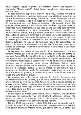 nave chegará segura a porto". Se manteve imóvel nas labaredas,
clamando: "Jesus, creio!". Estas foram as últimas palavras que o
ouviram dizer.
Poucas semanas depois do martírio de Bilney, Richard Byfield foi
lançado no cárcere, e suportou açoites por sua adesão às doutrinas de
Lutero; byfield tinha sido monge durante um tempo em Bames, Surrey,
porém se converteu lendo a tradução de Tyndale do Novo Testamento.
Os sofrimentos que este homem suportou pela verdade foram tão
grandes que se precisaria um volume para narrá-los. Algumas vezes foi
encerrado numa masmorra, na que ficou quase asfixiado pelo horrendo
fedor da imundícia e da água estagnada. Em outras ocasiões lhe
amarravam os bracos, ate que quase todas suas articulacoes ficavam
deslocadas. O açoitaram amarrado a um poste em várias ocasiões, com
tal brutalidade que quase não lhe sobrou carne nas costas; e tudo isto
o fizeram para levá-lo a desdizer-se. Foi finalmente levado à Torre
deserto Lolardos no palácio de Lambeth, onde foi acorrentado do
pescoço à parede, e chicotado outra vez da forma mais cruel pelos
criados do arcebispo. Finalmente foi condenado, degradado e queimado
em Smithfield.
O seguinte em sofrer o martírio foi John Tewkesbury. Era um
homem simples que não se tinha feito culpado de nada em contra da
chamada Santa Mãe Igreja, além de ler a tradução de Tyndale do Novo
Testamento. No princípio teve a debilidade de abjurar, porém depois se
arrependeu e reconheceu a verdade. Por isto foi levado ante o bispo de
Londres, que o condenou como herege obstinado. Sofreu muito
durante o tempo de seu encarceramento, de maneira que quando o
levaram à execução estava já quase morto. O conduziram até a
fogueira em Smithfield, onde foi queimado, declarando ele seu total
aborrecimento do papado, e professando uma firme fé em que sua
causa era justa perante Deus.
O seguinte em sofrer neste reinado foi James Baynham, um
respeitado cidadão de Londres, que se havia casado com uma viúva de
um cavalheiro do Temple. Quando foi acorrentado à estaca abraçou as
brasas e disse: "Olhai, papistas! Buscais milagres; aqui vereis vós um
milagre; porque neste fogo não sinto eu mais dor que numa cama; me
é tão doce como um leito de rosas!". E assim entregou sua alma em
mãos de seu Redentor.
Pouco depois da morte deste mártir, um tal Traxnal, um camponês
inofensivo, foi queimado vivo em Bradford, Wiltshire, porque não
queria reconhecer a presença real no Sacramento, nem admitir a
supremacia papal sobre as consciências dos homens.
No ano 1533 morreu pela verdade John Frith, um destacado mártir.
Quando foi levado à fogueira em Smithfield abraçou a lenha, e exortou
a um jovem chamado Andrew Hewit, que sofreu com ele, a confiar sua
 