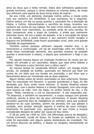 alma ao Deus que a tinha remido. Estes dois sofredores padeceram
grande tormento, porque o vento afastava as chamas deles, de modo
que sofreram uma agonia de duas horas antes de expirar.
No ano 1538, um demente chamado Collins sofreu a morte junto
com seu cachorro em Smithfield. O que aconteceu foi o seguinte:
Collins estava um dia na igreja quando o sacerdote fez a elevação da
hóstia; e Collins, ridicularizando o sacrifício da missa, levantou seu
cachorro por acima de sua cabeça. Por este crime Collins, que devia ter
sido enviado num manicômio, ou acoitado atrás de uma carreta, foi
feito comparecer ante o bispo de Londres; e ainda que realmente
estivesse louco, tal era o poder do papado, e tal a corrupção da Igreja
e do estado, que o pobre maluco e seu cachorro foram levados à
fogueira em Smithfield, onde foram queimados vivos, ante uma grande
multidão de espectadores.
Também outras pessoas sofreram naquele mesmo ano, e se
mencionam a continuação: um tal de Cowbridge sofre em Oxford, e
ainda fosse considerado demente, deu grandes mostras de piedade
quando o amarravam à estaca, e depois que acenderam o fogo a seu
redor.
Por aquela mesma época um chamado Purdervue foi morto por ter
falado em privado a um sacerdote, depois que este tinha bebido o
vinho: "Abençoou o povo faminto com o cálice vazio".
Ao mesmo tempo foi condenado William Letton, um monge muito
ancião, no condado de Suffolk, queimado em Norwich por falar em
contra de um ídolo que era levado em procissão, e por dizer que o
Sacramento devia ser ministrado sob as duas espécies.
Algum tempo antes de serem queimados os dois anteriores, Nicolas
Peke foi executado em Norwich, e quando acenderam o fogo, foi tão
abrasado que ficou preto como betume. O doutor Reading estava
diante dele, com o doutor Heame e o doutor Spragwell, com uma longa
vara branca na mão. com ela bateu no ombro direito do réu, e lhe
disse: "Peke, retrata-te, e crê no Sacramento". A isto respondeu ele:
"Te desprezo, e também ao sacramento", e cuspiu sangue com grande
violência, devido à atroz dor de seus sofrimentos. O doutor Reading
concedeu quarenta dias de indulgência ao sofredor, para que pudesse
desdizer-se de suas opiniões; porém ele persistiu em sua adesão à
verdade, sem prestar atenção alguma à malícia de seus inimigos;
finalmente foi queimado vivo, gozando-se de que Cristo o tivesse
considerado desígnio de sofrer por causa ed Seu nome.
O 28 de julho de 1540 ou 1541 (há diferenças acerca da datação),
Tomás Cromwell, conde de Essex, foi levado ao cadafalso na Torre,
onde foi executado com alguns gestos destacáveis de crueldade. Fez
um breve discurso ao público, e depois se resignou mansamente ao
machado.
 