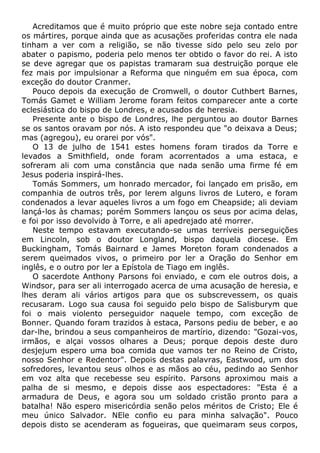 Acreditamos que é muito próprio que este nobre seja contado entre
os mártires, porque ainda que as acusações proferidas contra ele nada
tinham a ver com a religião, se não tivesse sido pelo seu zelo por
abater o papismo, poderia pelo menos ter obtido o favor do rei. A isto
se deve agregar que os papistas tramaram sua destruição porque ele
fez mais por impulsionar a Reforma que ninguém em sua época, com
exceção do doutor Cranmer.
Pouco depois da execução de Cromwell, o doutor Cuthbert Barnes,
Tomás Gamet e William Jerome foram feitos comparecer ante a corte
eclesiástica do bispo de Londres, e acusados de heresia.
Presente ante o bispo de Londres, lhe perguntou ao doutor Barnes
se os santos oravam por nós. A isto respondeu que "o deixava a Deus;
mas (agregou), eu orarei por vós".
O 13 de julho de 1541 estes homens foram tirados da Torre e
levados a Smithfield, onde foram acorrentados a uma estaca, e
sofreram ali com uma constância que nada senão uma firme fé em
Jesus poderia inspirá-lhes.
Tomás Sommers, um honrado mercador, foi lançado em prisão, em
companhia de outros três, por lerem alguns livros de Lutero, e foram
condenados a levar aqueles livros a um fogo em Cheapside; ali deviam
lançá-los às chamas; porém Sommers lançou os seus por acima delas,
e foi por isso devolvido à Torre, e ali apedrejado até morrer.
Neste tempo estavam executando-se umas terríveis perseguições
em Lincoln, sob o doutor Longland, bispo daquela diocese. Em
Buckingham, Tomás Bairnard e James Moreton foram condenados a
serem queimados vivos, o primeiro por ler a Oração do Senhor em
inglês, e o outro por ler a Epístola de Tiago em inglês.
O sacerdote Anthony Parsons foi enviado, e com ele outros dois, a
Windsor, para ser ali interrogado acerca de uma acusação de heresia, e
lhes deram ali vários artigos para que os subscrevessem, os quais
recusaram. Logo sua causa foi seguido pelo bispo de Salisburym que
foi o mais violento perseguidor naquele tempo, com exceção de
Bonner. Quando foram trazidos à estaca, Parsons pediu de beber, e ao
dar-lhe, brindou a seus companheiros de martírio, dizendo: "Gozai-vos,
irmãos, e alçai vossos olhares a Deus; porque depois deste duro
desjejum espero uma boa comida que vamos ter no Reino de Cristo,
nosso Senhor e Redentor". Depois destas palavras, Eastwood, um dos
sofredores, levantou seus olhos e as mãos ao céu, pedindo ao Senhor
em voz alta que recebesse seu espírito. Parsons aproximou mais a
palha de si mesmo, e depois disse aos espectadores: "Esta é a
armadura de Deus, e agora sou um soldado cristão pronto para a
batalha! Não espero misericórdia senão pelos méritos de Cristo; Ele é
meu único Salvador. NEle confio eu para minha salvação". Pouco
depois disto se acenderam as fogueiras, que queimaram seus corpos,
 