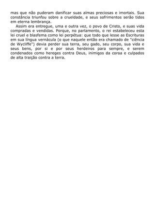 mas que não puderam danificar suas almas preciosas e imortais. Sua
constância triunfou sobre a crueldade, e seus sofrimentos serão tidos
em eterna lembrança.
Assim era entregue, uma e outra vez, o povo de Cristo, e suas vida
compradas e vendidas. Porque, no parlamento, o rei estabeleceu esta
lei cruel e blasfema como lei perpétua: que todo que lesse as Escrituras
em sua língua vernácula (o que naquele então era chamado de "ciência
de Wycliffe") devia perder sua terra, seu gado, seu corpo, sua vida e
seus bens, por si e por seus herdeiros para sempre, e serem
condenados como hereges contra Deus, inimigos da coroa e culpados
de alta traição contra a terra.
 