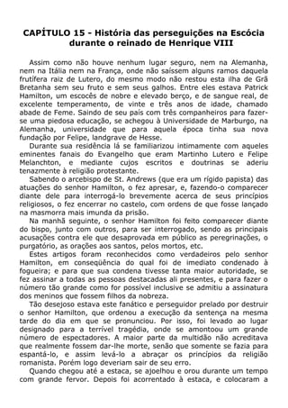 CAPÍTULO 15 - História das perseguições na Escócia
durante o reinado de Henrique VIII
Assim como não houve nenhum lugar seguro, nem na Alemanha,
nem na Itália nem na França, onde não saíssem alguns ramos daquela
frutífera raiz de Lutero, do mesmo modo não restou esta ilha de Grã
Bretanha sem seu fruto e sem seus galhos. Entre eles estava Patrick
Hamilton, um escocês de nobre e elevado berço, e de sangue real, de
excelente temperamento, de vinte e três anos de idade, chamado
abade de Feme. Saindo de seu país com três companheiros para fazer-
se uma piedosa educação, se achegou à Universidade de Marburgo, na
Alemanha, universidade que para aquela época tinha sua nova
fundação por Felipe, landgrave de Hesse.
Durante sua residência lá se familiarizou intimamente com aqueles
eminentes fanais do Evangelho que eram Martinho Lutero e Felipe
Melanchton, e mediante cujos escritos e doutrinas se aderiu
tenazmente à religião protestante.
Sabendo o arcebispo de St. Andrews (que era um rígido papista) das
atuações do senhor Hamilton, o fez apresar, e, fazendo-o comparecer
diante dele para interrogá-lo brevemente acerca de seus princípios
religiosos, o fez encerrar no castelo, com ordens de que fosse lançado
na masmorra mais imunda da prisão.
Na manhã seguinte, o senhor Hamilton foi feito comparecer diante
do bispo, junto com outros, para ser interrogado, sendo as principais
acusações contra ele que desaprovada em público as peregrinações, o
purgatório, as orações aos santos, pelos mortos, etc.
Estes artigos foram reconhecidos como verdadeiros pelo senhor
Hamilton, em conseqüência do qual foi de imediato condenado à
fogueira; e para que sua condena tivesse tanta maior autoridade, se
fez assinar a todas as pessoas destacadas ali presentes, e para fazer o
número tão grande como for possível inclusive se admitiu a assinatura
dos meninos que fossem filhos da nobreza.
Tão desejoso estava este fanático e perseguidor prelado por destruir
o senhor Hamilton, que ordenou a execução da sentença na mesma
tarde do dia em que se pronunciou. Por isso, foi levado ao lugar
designado para a terrível tragédia, onde se amontoou um grande
número de espectadores. A maior parte da multidão não acreditava
que realmente fossem dar-lhe morte, senão que somente se fazia para
espantá-lo, e assim levá-lo a abraçar os princípios da religião
romanista. Porém logo deveriam sair de seu erro.
Quando chegou até a estaca, se ajoelhou e orou durante um tempo
com grande fervor. Depois foi acorrentado à estaca, e colocaram a
 