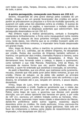 com todas suas velas, harpas, âncoras, coroas, videiras e, por acima
de tudo, o peixe.
A quinta perseguição, começando com Severo em 192 d.C.
Severo, recuperado de uma grave doença pelos cuidados de um
cristão, chegou a ser um grande favorecedor dos cristãos em geral;
porém ao prevalecerem os prejuízos e a fúria da multidão ignorante, se
puseram em ação umas leis obsoletas contra os cristãos. O avanço do
cristianismo alarmava os pagãos, e reavivaram a mofada calúnia de
imputar aos cristãos as desgraças acidentais que sobrevinham. Esta
perseguição desencadeou-se em 192 d.C.
Mas embora rugia a malícia persecutória, contudo o Evangelho
resplandecia brilhantemente; e firme como inexpugnável rocha resistia
com êxito os ataques de seus gritantes inimigos. tertuliano, quem
viveu nesta época, nos informa que se os cristãos tivessem saído em
multidão dos territórios romanos, o imperador teria ficado despovoado
em grande modo.
Vitor, bispo de Roma, sofreu o martírio no primeiro ano do século
terceiro, o 201 d.C. Leônidas, pai do célebre Orígenes, foi decapitado
por cristão. Muitos dos ouvintes de Orígenes também sofreram o
martírio; em particular dois irmãos, chamados Plutarco e Sereno; outro
Sereno, Herón e Heráclides foram decapitados. A Rhais lhe
derramaram breu fervendo sobre a cabeça, e depois o queimaram,
como também a sua mãe Marcela. Potainiena, irmã de Rhais, foi
executada da mesma forma que ele; porém Basflides, oficial do
exército, a quem foi ordenado que assistisse à execução, se converteu.
Ao pedir a Bassílides, que era oficial, que realizasse certo juramento,
recusou, dizendo que não podia jurar pelos ídolos romanos, já que era
cristão. Cheios de estupor, os da plebe não podiam ao princípio
acreditar no que ouviam; porém, tão pronto como ele confirmou o que
dissera, foi arrastado até o juiz, lançado em cárcere, e pouco depois,
decapitado.
Irineu, bispo de Lyon, tinha nascido na Grécia, e recebeu uma
educação esmerada e cristã. Supõe-se geralmente que o relato das
perseguições em Lyon foi escrito por ele mesmo. sucedeu ao mártir
Potino como bispo de Lyon, e governou sua diocese com grande
discrição; era um zeloso oponente das heresias em geral, e por volta
de 187 d.C. escreveu um célebre tratado contra as heresias. Vitor,
bispo de Roma, querendo impor nessa cidade a observância da Páscoa,
dando-lhe preferência sobre outros lugares, ocasionou alguns
desordens entre os cristãos. De modo particular, Irineu escreveu-lhe
uma epístola sinódica, em nome das igrejas galicianas. Este zelo em
favor do cristianismo o indicou como objeto de ressentimento ante o
imperador, e foi decapitado em 202 d.C.
 