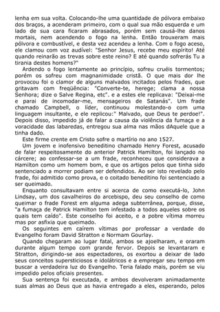 lenha em sua volta. Colocando-lhe uma quantidade de pólvora embaixo
dos braços, a acenderam primeiro, com o qual sua mão esquerda e um
lado de sua cara ficaram abrasados, porém sem causá-lhe danos
mortais, nem acendendo o fogo na lenha. Então trouxeram mais
pólvora e combustível, e desta vez acendeu a lenha. Com o fogo aceso,
ele clamou com voz audível: "Senhor Jesus, recebe meu espírito! Até
quando reinarão as trevas sobre este reino? E até quando sofrerás Tu a
tirania destes homens?"
Ardendo o fogo lentamente ao princípio, sofreu cruéis tormentos;
porém os sofreu com magnanimidade cristã. O que mais dor lhe
provocou foi o clamor de alguns malvados incitados pelos frades, que
gritavam com freqüência: "Converte-te, herege; clama a nossa
Senhora; dize o Salve Regina, etc". e a estes ele replicava: "Deixai-me
e parai de incomodar-me, mensageiros de Satanás". Um frade
chamado Campbell, o líder, continuou molestando-o com uma
linguagem insultante, e ele replicou:" Malvado, que Deus te perdoe!".
Depois disso, impedido já de falar a causa da violência da fumaça e a
voracidade das labaredas, entregou sua alma nas mãos dAquele que a
tinha dado.
Este firme crente em Cristo sofre o martírio no ano 1527.
Um jovem e inofensivo beneditino chamado Henry Forest, acusado
de falar respeitosamente do anterior Patrick Hamilton, foi lançado no
cárcere; ao confessar-se a um frade, reconheceu que considerava a
Hamilton como um homem bom, e que os artigos pelos que tinha sido
sentenciado a morrer podiam ser defendidos. Ao ser isto revelado pelo
frade, foi admitido como prova, e o coitado beneditino foi sentenciado a
ser queimado.
Enquanto consultavam entre si acerca de como executá-lo, John
Lindsay, um dos cavalheiros do arcebispo, deu seu conselho de como
queimar o frade Forest em alguma adega subterrânea, porque, disse,
"a fumaça de Patrick Hamilton tem infestado a todos aqueles sobre os
quais tem caído". Este conselho foi aceito, e a pobre vítima morreu
mas por asfixia que queimado.
Os seguintes em caírem vítimas por professar a verdade do
Evangelho foram David Stratton e Normam Gourlay.
Quando chegaram ao lugar fatal, ambos se ajoelharam, e oraram
durante algum tempo com grande fervor. Depois se levantaram e
Stratton, dirigindo-se aos espectadores, os exortou a deixar de lado
seus conceitos supersticiosos e idolátricos e a empregar seu tempo em
buscar a verdadeira luz do Evangelho. Teria falado mais, porém se viu
impedido pelos oficiais presentes.
Sua sentença foi executada, e ambos devolveram animadamente
suas almas ao Deus que as havia entregado a eles, esperando, pelos
 