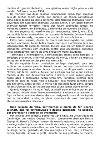 méritos do grande Redentor, uma gloriosa ressurreição para a vida
imortal. Sofreram no ano 1534.
Os martírios das duas pessoas mencionadas foram logo seguidos
pelo do senhor Tomás Forret, que durante um tempo considerável
tinha sido o decano da Igreja de Roma; dois ferreiros chamados Killor e
Beverage; um sacerdote chamado Duncan Smith, e um gentil-homem
chamado Robert Forrester. Todos eles foram queimados juntos, no
monte do Castelo, em Edinburgo, o último dia de fevereiro de 1538.
No ano seguinte do martírio dos já mencionados, isto é, em 1539,
outros dois foram apreendidos por suspeita de heresia: Jerome Russell
e Alexander Kennedy, um jovem de uns dezoito anos de idade.
Estas duas pessoas, depois de terem sido interrogadas em prisão
durante um tempo, foram feitas comparecer ante o arcebispo para seu
interrogatório. No curso do mesmo, Russell, que era um homem muito
inteligente, arrazoou com erudição contra seus acusadores, enquanto
estes empregavam contra ele uma linguajem muito insultante.
Terminado o interrogatório, e considerados ambos como hereges, o
arcebispo pronunciou a terrível sentença de morte, e foram de imediato
entregues ao braço secular para sua execução.
No dia seguinte foram conduzidos ao lugar designado para seu
suplicio; de caminho para lá, Russell, ao ver que seu companheiro de
sofrimentos parecia mostrar temor no rosto, se dirigiu assim a ele:
"Irmão, não tema; maior é Aquele que está em nós que o que está no
mundo. A dor que deveremos sofrer é breve, e será suave; porém
nosso gozo e consolação nunca terão fim. Portanto, lutemos para
entrar no gozo de nosso Amo e Salvador, pelo mesmo caminho reto
que Ele tomou antes de nós. A morte não nos pode fazer dano, porque
foi destruído por Ele, por Aquele por cuja causa vamos agora sofrer".
Quando chegaram no lugar fatal, se ajoelharam ambos e oraram por
um tempo; depois disso foram acorrentados à estaca e se acendeu o
fogo da lenha, encomendando eles com resignação suas almas Àquele
que as tinha dado a eles, na plena esperança de uma recompensa
eterna nas mansões celestiais.
Uma relação da vida, sofrimentos e morte de Sir George
Wishart, que foi estrangulado e depois queimado, na Escócia,
por professar a verdade do Evangelho
Por volta do ano de nosso Senhor de 1543 havia, na Universidade de
Cambridge, um mestre George Wishart, comumente chamado Mestre
George do Benet's College, homem de elevada estatura, careca, e com
a cabeça coberta por um boné francês da melhor qualidade; se julgava
que era de caráter melancólico por sua fisionomia; tinha o cabelo preto
de longa barba, galhardo, de boa reputação em seu país, a Escócia;
cortes, humilde, amável e gentil; amante de sua profissão de mestre,
 