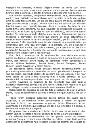 desejoso de aprender, e tendo viajado muito; se vestia com umas
roupas até os pés, uma capa preta e meias pretas, tecido rústico
branco para a camisa, e bandas brancas e abotoaduras nos punhos.
Era homem modesto, temperado, temeroso de Deus, aborrecedor da
cobiça; sua caridade nunca acabava, nem de noite nem de dia; pulava
uma de cada três comidas, um dia de cada quatro em geral, exceto por
algo para fortalecer o corpo. Dormia num saco de palha e com rústicos
lençóis novos que, quando trocava, dava a outrem. Ao lado de sua
cama tinha uma banheira, na qual (quando os estudantes estavam já
dormidos, e as luzes apagadas e tudo em silêncio), costumava tomar
banho. Ele tinha-me grande afeição, e eu por ele. Ensinava com grande
modéstia e gravidade, de mofo que alguns de seus estudantes o
consideravam severo, e teriam desejado matá-lo; porém o Senhor era
sua defesa. E ele, depois de uma devida correção pela malícia deles, os
emendava com uma boa exortação, e ia embora. Ah, se o Senhor o
tivesse deixado a mim, seu pobre menino, para terminar o que tinha
começado! Porque foi a Escócia com vários da nobreza que vieram para
formular um tratado com o rei Henrique.
Em 1543, o arcebispo de St. Andrews fez uma visita em várias
partes da diocese, durante a qual se denunciaram a várias pessoas em
Perth, por heresia. Entre estas, as seguintes foram condenadas a
morte: William Anderson, Robert Lamb, James Finlayson, James
Hunter, James Raveleson y Helen Stark.
As acusações contra estas pessoas foram, respectivamente: as
primeiras quatro estavam acusadas de terem pendurado a imagem de
são Francisco, cravando chifres de carneiro em sua cabeça, e de fixar
uma cauda de vaca a seu traseiro; mas a razão principal de sua
condena foi por ter-se permitido comer um ganso em dia de jejum.
James Ravelson foi acusado de ter enfeitado sua casa com a
diadema triplamente coroada de são Pedro, talhada em madeira, o que
o arcebispo considerou um escárnio de seu capelo cardinalício.
Helen Stark foi acusada de não ter tido o costume de orar à Virgem
Maria, muito especialmente durante o tempo em que acabava de dar a
luz.
Todos foram achados culpáveis destes delitos dos quais eram
acusados, e de imediato foram sentenciados a morte; os quatro
homens à forca, por comerem o ganso; James Raveleson a ser
queimado; e a mulher, que acabava de dar a luz um bebê e o criava, a
ser metida num saco e afogada.
Os quatro com a mulher e o bebê, foram mortos no mesmo dia,
porém James Raveleson não foi executado senão alguns dias depois.
Os mártires foram conduzidos por um grande bando de homens
armados (porque temiam uma rebelião na cidade, o que teria podido
acontecer se os homens não tivessem estado na guerra) até o lugar da
 