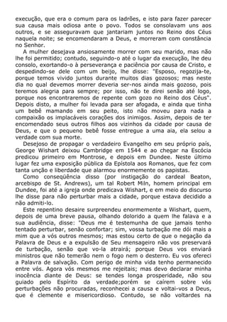 execução, que era o comum para os ladrões, e isto para fazer parecer
sua causa mais odiosa ante o povo. Todos se consolavam uns aos
outros, e se asseguravam que jantariam juntos no Reino dos Céus
naquela noite; se encomendaram a Deus, e morreram com constância
no Senhor.
A mulher desejava ansiosamente morrer com seu marido, mas não
lhe foi permitido; contudo, seguindo-o até o lugar da execução, lhe deu
consolo, exortando-o à perseverança e paciência por causa de Cristo, e
despedindo-se dele com um beijo, lhe disse: "Esposo, regozija-te,
porque temos vivido juntos durante muitos dias gozosos; mas neste
dia no qual devemos morrer deveria ser-nos ainda mais gozoso, pois
teremos alegria para sempre; por isso, não te direi senão até logo,
porque nos encontraremos de repente com gozo no Reino dos Céus".
Depois disto, a mulher foi levada para ser afogada, e ainda que tinha
um bebê mamando em seu peito, isto não moveu para nada a
compaixão os implacáveis corações dos inimigos. Assim, depois de ter
encomendado seus outros filhos aos vizinhos da cidade por causa de
Deus, e que o pequeno bebê fosse entregue a uma aia, ela selou a
verdade com sua morte.
Desejoso de propagar o verdadeiro Evangelho em seu próprio país,
George Wishart deixou Cambridge em 1544 e ao chegar na Escócia
predicou primeiro em Montrose, e depois em Dundee. Neste último
lugar fez uma exposição pública da Epístola aos Romanos, que fez com
tanta unção e liberdade que alarmou enormemente os papistas.
Como conseqüência disso (por instigação do cardeal Beaton,
arcebispo de St. Andrews), um tal Robert Miln, homem principal em
Dundee, foi até a igreja onde predicava Wishart, e em meio do discurso
lhe disse para não perturbar mais a cidade, porque estava decidido a
não admiti-lo.
Este repentino desaire surpreendeu enormemente a Wishart, quem,
depois de uma breve pausa, olhando dolorido a quem lhe falava e a
sua audiência, disse: "Deus me é testemunha de que jamais tenho
tentado perturbar, senão confortar; sim, vossa turbação me dói mais a
mim que a vós outros mesmos; mas estou certo de que o negação da
Palavra de Deus e a expulsão de Seu mensageiro não vos preservará
de turbação, senão que vo-la atrairá; porque Deus vos enviará
ministros que não temerão nem o fogo nem o desterro. Eu vos ofereci
a Palavra de salvação. Com perigo de minha vida tenho permanecido
entre vós. Agora vós mesmos me rejeitais; mas devo declarar minha
inocência diante de Deus: se tendes longa prosperidade, não sou
guiado pelo Espírito da verdade;porém se caírem sobre vós
perturbações não procuradas, reconhecei a causa e voltai-vos a Deus,
que é clemente e misericordioso. Contudo, se não voltardes na
 