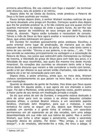 primeira advertência, Ele vos visitará com fogo e espada". Ao terminar
este discurso, saiu do púlpito e se retirou.
Depois disto foi ao Oeste da Escócia, onde predicou a Palavra de
Deus e foi bem acolhido por muitos.
Pouco tempo depois disto, o senhor Wishart recebeu notícias de que
se havia desatado uma praga em Dundee. Começou quatro dias depois
que lhe for proibido predicar lá, e foi tão violenta que era quase incrível
quantos morreram no espaço de vinte e quatro horas. Ao ser-lhe isto
relatado, apesar da insistência de seus amigos por detê-lo, decidiu
voltar lá, dizendo: "Agora estão turbados e necessitam de consolo.
Talvez a mão de Deus os faca agora exaltar e reverenciar a Palavra de
Deus, que antes estimaram em pouco".
Em Dundee foi recebido gozosamente pelos piedosos. Escolheu a
porta oriental como lugar de predicação, de maneira que os sãos
estavam dentro, e os doentes fora da porta. Tomou este texto como o
tema de seu sermão: "Enviou a sua palavra, e os sarou...", etc. 11
Em
seu sermão se estendeu principalmente na vantagem e a consolação da
Palavra de Deus, nos juízos que sobrevêm pelo menosprezo ou rechaço
da mesma, a liberdade da graça de Deus para com todo seu povo, e a
felicidade de seus escolhidos, aos quais Ele mesmo tira deste mundo
miserável. Os corações dos ouvintes se elevaram tanto ante a força
divina deste discurso que vieram a não considerar a morte com temor,
senão a ter por ditosos os que seriam então chamados, não sabendo se
voltaria ele a ter tal consolação para com eles.
Depois disto, a peste amainou, ainda que, no meio dela, Wishart
visitava constantemente os que jaziam na hora fatal, e os consolava
com exortações.
Quando se despediu da gente de Dundee, lhes disse que Deus quase
tinha dado fim àquela peste, e que agora ele era chamado a outro
lugar. Foi dali a Montrose, onde predicou algumas vezes, porém passou
a maior parte de seu tempo em meditação privada e oração.
Se diz que antes de sair de Dundee, e enquanto estava dedicado à
obra de amor para com os corpos e as almas daquelas coitadas
pessoas aflitas, o cardeal Beaton induziu a um sacerdote papista
fanático, chamado John Weighton, para que o matasse, e esta
tentativa foi como se segue: um dia, depois que Wishart houve
acabado um sermão e a gente tinha id embora, um sacerdote
permaneceu em pé esperando ao pé das escadas, com uma adaga
desembainhada em sua mão sob sua batina de padre. Mas o senhor
Wishart, que tinha o olhar sagaz e penetrante, vendo o sacerdote
enquanto descia do púlpito, lhe disse: "Meu amigo, o que você
deseja?", e de imediato, aferrando-lhe a mão, lhe tirou a adaga. O
11
Salmo 107.20.
 