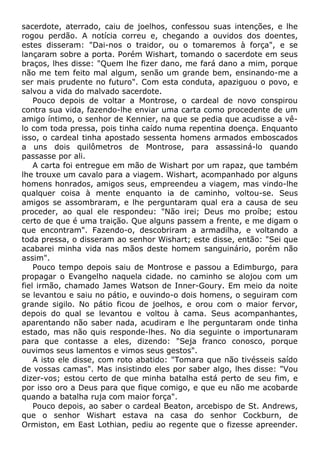 sacerdote, aterrado, caiu de joelhos, confessou suas intenções, e lhe
rogou perdão. A notícia correu e, chegando a ouvidos dos doentes,
estes disseram: "Dai-nos o traidor, ou o tomaremos à força", e se
lançaram sobre a porta. Porém Wishart, tomando o sacerdote em seus
braços, lhes disse: "Quem lhe fizer dano, me fará dano a mim, porque
não me tem feito mal algum, senão um grande bem, ensinando-me a
ser mais prudente no futuro". Com esta conduta, apaziguou o povo, e
salvou a vida do malvado sacerdote.
Pouco depois de voltar a Montrose, o cardeal de novo conspirou
contra sua vida, fazendo-lhe enviar uma carta como procedente de um
amigo íntimo, o senhor de Kennier, na que se pedia que acudisse a vê-
lo com toda pressa, pois tinha caído numa repentina doença. Enquanto
isso, o cardeal tinha apostado sessenta homens armados emboscados
a uns dois quilômetros de Montrose, para assassiná-lo quando
passasse por ali.
A carta foi entregue em mão de Wishart por um rapaz, que também
lhe trouxe um cavalo para a viagem. Wishart, acompanhado por alguns
homens honrados, amigos seus, empreendeu a viagem, mas vindo-lhe
qualquer coisa à mente enquanto ia de caminho, voltou-se. Seus
amigos se assombraram, e lhe perguntaram qual era a causa de seu
proceder, ao qual ele respondeu: "Não irei; Deus mo proíbe; estou
certo de que é uma traição. Que alguns passem a frente, e me digam o
que encontram". Fazendo-o, descobriram a armadilha, e voltando a
toda pressa, o disseram ao senhor Wishart; este disse, então: "Sei que
acabarei minha vida nas mãos deste homem sanguinário, porém não
assim".
Pouco tempo depois saiu de Montrose e passou a Edimburgo, para
propagar o Evangelho naquela cidade. no caminho se alojou com um
fiel irmão, chamado James Watson de Inner-Goury. Em meio da noite
se levantou e saiu no pátio, e ouvindo-o dois homens, o seguiram com
grande sigilo. No pátio ficou de joelhos, e orou com o maior fervor,
depois do qual se levantou e voltou à cama. Seus acompanhantes,
aparentando não saber nada, acudiram e lhe perguntaram onde tinha
estado, mas não quis responde-lhes. No dia seguinte o importunaram
para que contasse a eles, dizendo: "Seja franco conosco, porque
ouvimos seus lamentos e vimos seus gestos".
A isto ele disse, com roto abatido: "Tomara que não tivésseis saído
de vossas camas". Mas insistindo eles por saber algo, lhes disse: "Vou
dizer-vos; estou certo de que minha batalha está perto de seu fim, e
por isso oro a Deus para que fique comigo, e que eu não me acobarde
quando a batalha ruja com maior força".
Pouco depois, ao saber o cardeal Beaton, arcebispo de St. Andrews,
que o senhor Wishart estava na casa do senhor Cockburn, de
Ormiston, em East Lothian, pediu ao regente que o fizesse apreender.
 