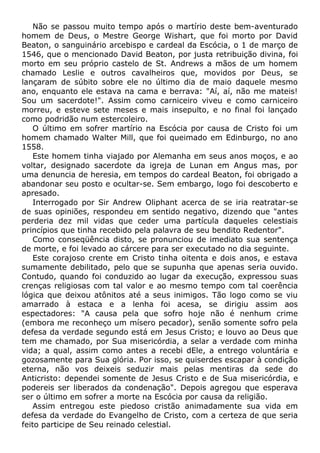 Não se passou muito tempo após o martírio deste bem-aventurado
homem de Deus, o Mestre George Wishart, que foi morto por David
Beaton, o sanguinário arcebispo e cardeal da Escócia, o 1 de março de
1546, que o mencionado David Beaton, por justa retribuição divina, foi
morto em seu próprio castelo de St. Andrews a mãos de um homem
chamado Leslie e outros cavalheiros que, movidos por Deus, se
lançaram de súbito sobre ele no último dia de maio daquele mesmo
ano, enquanto ele estava na cama e berrava: "Aí, aí, não me mateis!
Sou um sacerdote!". Assim como carniceiro viveu e como carniceiro
morreu, e esteve sete meses e mais insepulto, e no final foi lançado
como podridão num estercoleiro.
O último em sofrer martírio na Escócia por causa de Cristo foi um
homem chamado Walter Mill, que foi queimado em Edinburgo, no ano
1558.
Este homem tinha viajado por Alemanha em seus anos moços, e ao
voltar, designado sacerdote da igreja de Lunan em Angus mas, por
uma denuncia de heresia, em tempos do cardeal Beaton, foi obrigado a
abandonar seu posto e ocultar-se. Sem embargo, logo foi descoberto e
apresado.
Interrogado por Sir Andrew Oliphant acerca de se iria reatratar-se
de suas opiniões, respondeu em sentido negativo, dizendo que "antes
perderia dez mil vidas que ceder uma partícula daqueles celestiais
princípios que tinha recebido pela palavra de seu bendito Redentor".
Como conseqüência disto, se pronunciou de imediato sua sentença
de morte, e foi levado ao cárcere para ser executado no dia seguinte.
Este corajoso crente em Cristo tinha oitenta e dois anos, e estava
sumamente debilitado, pelo que se supunha que apenas seria ouvido.
Contudo, quando foi conduzido ao lugar da execução, expressou suas
crenças religiosas com tal valor e ao mesmo tempo com tal coerência
lógica que deixou atônitos até a seus inimigos. Tão logo como se viu
amarrado à estaca e a lenha foi acesa, se dirigiu assim aos
espectadores: "A causa pela que sofro hoje não é nenhum crime
(embora me reconheço um mísero pecador), senão somente sofro pela
defesa da verdade segundo está em Jesus Cristo; e louvo ao Deus que
tem me chamado, por Sua misericórdia, a selar a verdade com minha
vida; a qual, assim como antes a recebi dEle, a entrego voluntária e
gozosamente para Sua glória. Por isso, se quiserdes escapar à condição
eterna, não vos deixeis seduzir mais pelas mentiras da sede do
Anticristo: dependei somente de Jesus Cristo e de Sua misericórdia, e
podereis ser liberados da condenação". Depois agregou que esperava
ser o último em sofrer a morte na Escócia por causa da religião.
Assim entregou este piedoso cristão animadamente sua vida em
defesa da verdade do Evangelho de Cristo, com a certeza de que seria
feito participe de Seu reinado celestial.
 