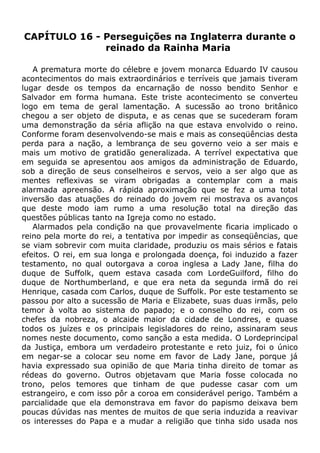 CAPÍTULO 16 - Perseguições na Inglaterra durante o
reinado da Rainha Maria
A prematura morte do célebre e jovem monarca Eduardo IV causou
acontecimentos do mais extraordinários e terríveis que jamais tiveram
lugar desde os tempos da encarnação de nosso bendito Senhor e
Salvador em forma humana. Este triste acontecimento se converteu
logo em tema de geral lamentação. A sucessão ao trono britânico
chegou a ser objeto de disputa, e as cenas que se sucederam foram
uma demonstração da séria aflição na que estava envolvido o reino.
Conforme foram desenvolvendo-se mais e mais as conseqüências desta
perda para a nação, a lembrança de seu governo veio a ser mais e
mais um motivo de gratidão generalizada. A terrível expectativa que
em seguida se apresentou aos amigos da administração de Eduardo,
sob a direção de seus conselheiros e servos, veio a ser algo que as
mentes reflexivas se viram obrigadas a contemplar com a mais
alarmada apreensão. A rápida aproximação que se fez a uma total
inversão das atuações do reinado do jovem rei mostrava os avanços
que deste modo iam rumo a uma resolução total na direção das
questões públicas tanto na Igreja como no estado.
Alarmados pela condição na que provavelmente ficaria implicado o
reino pela morte do rei, a tentativa por impedir as conseqüências, que
se viam sobrevir com muita claridade, produziu os mais sérios e fatais
efeitos. O rei, em sua longa e prolongada doença, foi induzido a fazer
testamento, no qual outorgava a coroa inglesa a Lady Jane, filha do
duque de Suffolk, quem estava casada com LordeGuilford, filho do
duque de Northumberland, e que era neta da segunda irmã do rei
Henrique, casada com Carlos, duque de Suffolk. Por este testamento se
passou por alto a sucessão de Maria e Elizabete, suas duas irmãs, pelo
temor à volta ao sistema do papado; e o conselho do rei, com os
chefes da nobreza, o alcaide maior da cidade de Londres, e quase
todos os juízes e os principais legisladores do reino, assinaram seus
nomes neste documento, como sanção a esta medida. O Lordeprincipal
da Justiça, embora um verdadeiro protestante e reto juiz, foi o único
em negar-se a colocar seu nome em favor de Lady Jane, porque já
havia expressado sua opinião de que Maria tinha direito de tomar as
rédeas do governo. Outros objetavam que Maria fosse colocada no
trono, pelos temores que tinham de que pudesse casar com um
estrangeiro, e com isso pôr a coroa em considerável perigo. Também a
parcialidade que ela demonstrava em favor do papismo deixava bem
poucas dúvidas nas mentes de muitos de que seria induzida a reavivar
os interesses do Papa e a mudar a religião que tinha sido usada nos
 
