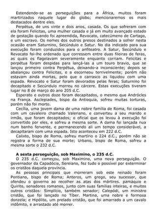 Estendendo-se as perseguições para a África, muitos foram
martirizados naquele lugar do globo; mencionaremos os mais
destacados dentre eles.
Perpétua, de uns vinte e dois anos, casada. Os que sofreram com
ela foram Felicitas, uma mulher casada e já em muito avançado estado
de gestação quando foi apreendida, Revocato, catecúmeno de Cartago,
e um escravo. Os nomes dos outros presos destinados a sofrer nesta
ocasião eram Saturnino, Secúndulo e Satur. No dia indicado para sua
execução foram conduzidos para o anfiteatro. A Satur, Secúndulo e
Revocato foi-lhe ordenado que corressem entre duas fileiras de feras,
as quais os flagelavam severamente enquanto corriam. Felicitas e
perpétua foram despidas para lançá-las a um touro bravio, que se
lançou primeiro contra Perpétua, deixando-a inconsciente; depois se
abalançou contra Felicitas, e a escorneou terrivelmente; porém não
estavam ainda mortas, pelo que o carrasco as liquidou com uma
espada. Revocato e Satur foram devorados pelas feras; Saturnino foi
decapitado e Secúndulo morreu no cárcere. Estas execuções tiveram
lugar no 8 de março do ano 205 d.C.
Esperato e outros doze foram decapitados, o mesmo que Andrócles
na França. Asclepiades, bispo da Antioquia, sofreu muitas torturas,
porém não foi morto.
Cecília, uma jovem dama de uma nobre família de Roma, foi casada
com um cavaleiro chamado Valeriano, e converteu a seu marido e
irmão, que foram decapitados; o oficial que os levou à execução foi
convertido por eles, e sofreu a mesma sorte. A dama foi lançada nua
num banho fervente, e permanecendo ali um tempo considerável, a
decapitaram com uma espada. Isto aconteceu em 222 d.C.
Calixto, bispo de Roma, sofreu martírio o 224 d.C., porém não se
registra a forma de sua morte; Urbano, bispo de Roma, sofreu a
mesma sorte o 232 d.C.
A sexta perseguição, sob Maximino, o 235 d.C.
O 235 d.C. começou, sob Maximino, uma nova perseguição. O
governador da Capadócia, Sereiano, fez tudo o possível por exterminar
os cristãos daquela província.
As pessoas principais que morreram sob este reinado foram
Pontiano, bispo de Roma; Anteros, um grego, seu sucessor, que
ofendeu o governo ao recolher as atas dos mártires. pamáquio e
Quirito, senadores romanos, junto com suas famílias inteiras, e muitos
outros cristãos: Simplício, também senador; Calepódi, um ministro
cristão, que foi lançado no Tíber. Martina, uma nobre e formosa
donzela; e Hipólito, um prelado cristão, que foi amarrado a um cavalo
indômito, e arrastado até morrer.
 