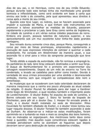 dias de seu pai, o rei Henrique, como nos de seu irmão Eduardo;
porque durante todo este tempo tinha ela manifestado uma grande
teimosia e inflexibilidade, como será evidente em base à carta que
enviou aos lorde s do conselho, pela qual apresentou seus direitos à
coroa após a morte de seu irmão.
Quando esta teve lugar, os nobres, que se haviam associado para
impedir a sucessão de Maria, e que tinham sido instrumentos em
promover e talvez aconselhar as medidas de Eduardo, passaram
rapidamente a proclamar a Lady Jane Gray como rainha da Inglaterra,
na cidade de Londres e em várias outras cidades populosas do reino.
Embora era jovem, possuía talentos de natureza superior, e seu
aproveitamento sob um mui excelente tutor tinha-lhe dado grandes
vantagens.
Seu reinado durou somente cinco dias, porque Maria, conseguindo a
coroa por meio de falsas promessas, empreendeu rapidamente a
execução de suas expressas intenções de extirpar e queimar a cada
protestante. Foi coroada em Westminster da maneira usual, e sua
ascensão foi o sinal para o início da sangrenta perseguição que teve
lugar.
Tendo obtido a espada da autoridade, não foi remissa a empregá-la.
Os partidários de lady Jane Gray estavam destinados a sentir sua força.
O duque de Northumberland foi o primeiro em experimentar seu
selvagem ressentimento. Depois de um mês de encerro na Torre foi
condenado, e levado ao cadafalso para sofrer como traidor. Devido à
variedade de seus crimes provocados por uma sórdida e desmesurada
ambição, morreu sem que ninguém se compadecesse dele nem o
lamentasse.
As mudanças que se sucederam com toda celeridade declararam de
maneira inequívoca que a rainha era pouco afeiçoada ao atual estado
da religião. O doutor Poynet foi afastado para dar lugar a Gardiner
como bispo de Winchester, o qual recebeu também o importante posto
de LordeChanceler. O doutor Ridley foi expulso da sede de Londres, e
Bonne colocado em seu lugar. J. Story foi banido do bispado de
Chichester, para pôr ali o doutor Day. J. Hooper foi enviado predo a
Fleet, e o doutor Heath instalado na sede de Worcester. Miles
Coverdale foi também efastado de Exeter, e o doutor Vesie tomou seu
lugar naquela diocese. O doutor Tonstail foi também ascendido à sede
de Durham. Ao observar-se e indicar-se estas modificações, foram
oprimindo-se e turbando-se mais e mais os corações dos bons homens;
mas os malvados se regozijavam. Aos mentirosos tanto dava como
fosse a questão; mas àqueles cujas consciências estavam ligadas à
verdade perceberam como se acendiam as fogueiras que depois
deveriam servir para destruição de tantos verdadeiros cristãos.
 
