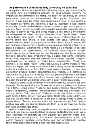 As palavras e a conduta de lady Jane Gray no cadafalso
A seguinte vítima foi a gentil lady Jane Gray, que, por sua aceitação
da coroa ante as insistentes petições de seus amigos, incorreu no
implacável ressentimento de Maria. Ao subir no cadafalso, se dirigiu
com estas palavras aos espectadores: "Boa gente, vim aqui para
morrer, e por uma lei tenho sido condenada a isso. O fato contra a
majestade da rainha era ilegítimo, e que eu acedesse a isso; porém
acerca da tomada de decisão e o desejo do mesmo por minha parte ou
em meu favor, me lavou neste dias as mãos em minha inocência diante
de Deus e diante de vós, boa gente cristã". E fez então o movimento
de esfregar-se as mãos, nas que tinha seu livro. Depois disse: "Peço-
vos a todos, boa gente cristã, que me sejais testemunhas de que
morro como boa cristã, e que espero ser salva somente pela
misericórdia de Deus no sangue de seu único Filho Jesus Cristo, e não
por nenhum outro médio; e confesso que quando conheci a Palavra de
Deus a descuidei, amando-me a mim mesma e ao mundo, e por isso
felizmente e com merecimento me sobreveio esta praga e castigo;
porém dou graças a Deus que em sua bondade me deu desta maneira
tempo e descanso para arrepender-me. E agora, boa gente, enquanto
estou viva, rogo-vos que me auxilieis com vossas orações". Depois,
ajoelhando-se, se dirigiu a Feckenham, dizendo-lhe: "Direi este
Salmo?", e ele disse: "SIM". Então pronunciou o Salmo Miserere meu
Deus em ingles, da forma mais devota até o final; depois se levantou,
e deu a sua dama, a senhora Ellen, suas luvas e seu lenço, e seu livro
ao senhor Bruges; depois desamarrou seu vestido, e o carrasco se
aproximou para ajudá-la a tirá-lo; mas ela, pedindo-lhe que a deixasse
sozinha, se voltou para suas duas damas, que a ajudaram a tirá-lo, e
também lhe deram um bonito lenço com o qual vendar seus olhos.
Depois o carrasco se ajoelhou, e lhe pediu perdão, dando-o ela bem
disposta. Depois pediu-lhe que ficasse de pé sobre a palha, e ao fazê-lo
viu o talho. Então disse: "Rogo-te que acabes comigo rapidamente".
Depois se ajoelhou, dizendo: "Me decapitarás antes que a estique?" E o
verdugo disse: "Não, senhora". Então se vendou os olhos, e tateando
para achar o talho, disse: "Que vou fazer? Onde está, onde está?". Um
dos que ali estavam a conduziu, e ela pus a cabeça sobre o talho, e
depois disse: "Senhor, em tuas mãos encomendo meu espírito". Assim
acabou sua vida, no ano do Senhor de 1554, o 12 de fevereiro, tendo
por volta de dezessete anos.
Assim morreu lady Jane; e naquele mesmo dia foi decapitado lorde
Guilford, seu marido, um dos filhos do duque de Northumberland; eram
dois inocentes em comparação com aqueles que estavam sobre eles.
Porque eram muito jovens, e aceitaram ignorantemente aquilo que
outros haviam tramado, consentindo que por proclamação pública
fosse arrebatado para outros o que lhes fora dado a eles.
 