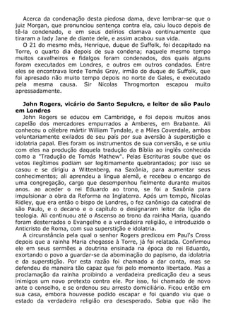 Acerca da condenação desta piedosa dama, deve lembrar-se que o
juiz Morgan, que pronunciou sentença contra ela, caiu louco depois de
tê-la condenado, e em seus delírios clamava continuamente que
tiraram a lady Jane de diante dele, e assim acabou sua vida.
O 21 do mesmo mês, Henrique, duque de Suffolk, foi decapitado na
Torre, o quarto dia depois de sua condena; naquele mesmo tempo
muitos cavalheiros e fidalgos foram condenados, dos quais alguns
foram executados em Londres, e outros em outros condados. Entre
eles se encontrava lorde Tomás Gray, irmão do duque de Suffolk, que
foi apresado não muito tempo depois no norte de Gales, e executado
pela mesma causa. Sir Nicolas Throgmorton escapou muito
apressadamente.
John Rogers, vicário do Santo Sepulcro, e leitor de são Paulo
em Londres
John Rogers se educou em Cambridge, e foi depois muitos anos
capelão dos mercadores empurrados a Amberes, em Brabante. Ali
conheceu o célebre mártir William Tyndale, e a Miles Coverdale, ambos
voluntariamente exilados de seu país por sua aversão à superstição e
idolatria papal. Eles foram os instrumentos de sua conversão, e se uniu
com eles na produção daquela tradução da Bíblia ao inglês conhecida
como a "Tradução de Tomás Mathew". Pelas Escrituras soube que os
votos ilegítimos podiam ser legitimamente quebrantados; por isso se
casou e se dirigiu a Wittenberg, na Saxônia, para aumentar seus
conhecimentos; ali aprendeu a língua alemã, e recebeu o encargo de
uma congregação, cargo que desempenhou fielmente durante muitos
anos. ao aceder o rei Eduardo ao trono, se foi a Saxônia para
impulsionar a obra da Reforma na Inglaterra. Após um tempo, Nicolas
Ridley, que era então o bispo de Londres, o fez canônigo da catedral de
são Paulo, e o decano e o capítulo o designaram leitor da lição de
teologia. Ali continuou até o Ascenso ao trono da rainha Maria, quando
foram desterrados o Evangelho e a verdadeira religião, e introduzido o
Anticristo de Roma, com sua superstição e idolatria.
A circunstância pela qual o senhor Rogers predicou em Paul's Cross
depois que a rainha Maria chegasse à Torre, já foi relatada. Confirmou
ele em seus sermões a doutrina ensinada na época do rei Eduardo,
exortando o povo a guardar-se da abominação do papismo, da idolatria
e da superstição. Por esta razão foi chamado a dar conta, mas se
defendeu de maneira tão capaz que foi pelo momento libertado. Mas a
proclamação da rainha proibindo a verdadeira predicação deu a seus
inimigos um novo pretexto contra ele. Por isso, foi chamado de novo
ante o conselho, e se ordenou seu arresto domiciliário. Ficou então em
sua casa, embora houvesse podido escapar e foi quando viu que o
estado da verdadeira religião era desesperado. Sabia que não lhe
 
