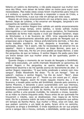 faltaria um salário na Alemanha; e não podia esquecer sua mulher nem
seus dez filhos, nem deixar de tentar obter os meios para suprir suas
necessidades. Mas todas estas coisas foram insuficientes para induzi-lo
a ir embora, e, quando foi chamado a responder a causa de Cristo, a
defendeu firmemente, e pus sua vida em perigo por esta causa.
Depois de um longo encarceramento em sua própria casa, o agitado
Bonner, bispo de Londres, o fez encerrar em Newgate, lançando-o em
companhia de ladrões e assassinos.
Depois que o senhor Rogers tiver sofrido um estrito encarceramento
durante um longo tempo, entre ladrões, e tendo sofrido muitos
interrogatórios e um tratamento muito pouco caritativo, foi finalmente
condenado da forma mais injusta e cruel por Stephen Gardiner, bispo
de Winchester, o 4 de fevereiro de 1555. Uma segunda-feira pela
manhã, foi repentinamente advertido pelo guarda de Newgate que se
preparasse para a fogueira. Estava profundamente dormido, e lhes deu
muito trabalho acordá-lo. ao final, desperto e levantado, ao ser
apressado, disse: "Se é assim, não há necessidade de amarrar-me os
sapatos". Assim o levaram, primeiro ao bispo Bonner, para que o
degradasse. Feito isto, lhe fez um único pedido ao bispo Bonner, e este
lhe perguntou de que se tratava. O senhor Rogers lhe pediu para falar
um breve tempo com sua mulher antes de ser queimado; porém o
bispo se negou.
Quando chegou o momento de ser levado de Newgate a Smithfield,
onde seria executado, um xerife chamado Woodroofe se aproximou do
senhor Rogers e lhe perguntou se queria desdizer-se de sua
abominável doutrina e da má opinião acerca do Sacramento do altar. O
senhor Rogers respondeu: "O que tenho predicado o selarei com meu
sangue". Então Woodroofe lhe disse: "Tu és um herege". "Isto se
saberá", replicou o senhor Rogers "no Dia do Juízo". "Bem", disse
Woodroofe, "nunca orarei por ti". "Porém eu sim orarei por ti", disse-
lhe o senhor Rogers; assim foi tirado naquele mesmo dia, o 4 de
fevereiro, e levado pelos xerifes até Smithfield, dizendo pelo caminho o
Salmo Miserere, e deixando o povo surpreendido com sua inteireza,
dando louvores a Deus e gratidão por tudo. Ali, em presença do senhor
Rochester, controlador da Casa da Rainha, de Sir Richard Sothwell,
ambos xerifes e uma grande multidão, foi reduzido a cinzas, lavando-
se as mãos na chama enquanto ardia. Pouco antes de ser queimado lhe
trouxeram o indulto, caso se desdissesse; mas negou-se de forma
total. Ele foi o primeiro mártir de toda a bendita companhia que sofreu
em tempos da Rainha Maria. Sua mulher e filhos, onze em total, dez
que podiam caminho e um bebê de peito, foram vê-lo no caminho,
enquanto se dirigia a Smithfield. O triste espetáculo de ver sua própria
carne e sangue não o moveu, contudo, a debilidade, senão que aceitou
 