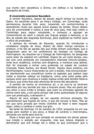 sua morte com constância e ânimo, em defesa e na batalha do
Evangelho de Cristo.
O reverendo Lawrence Saunders
O senhor Saunders, depois de passar algum tempo na escola de
Eaton, foi escolhido para ir ao King's College, em Cambridge, onde
permaneceu durante três anos, crescendo em conhecimentos e
aprendendo muito por aquele breve espaço de tempo. Pouco depois
saiu da universidade e voltou à casa de seus pais, mas logo voltou a
Cambridge para seguir estudando, e começou a agregar ao
conhecimento do latim o estudo das línguas gregas e hebraica, e se
deu ao estudo das Sagradas Escrituras, para capacitar-se melhor para
o ofício de predicador.
A começo do reinado de Eduardo, quando foi introduzida a
verdadeira religião de Deus, depois de obter licença começou a
predicar, e foi tão do agrado dos que então tinham autoridade, que o
designaram para ler um conferencia de teologia no College de
Fothringham. Ao dissolver-se o College de Fothringham, foi designado
como leitor da catedral em Litchfield. Depois de um certo tempo, saiu
daí com uma prebenda em Leicestershire chamada Church-Langton,
onde teve residência, ensinou com diligência, e manteve casa aberta.
Dali foi chamado a tomar uma prebenda na cidade de Londres
chamada Todos Santos, em Bread Street. Depois disso predicou em
Northhampton, nunca misturando-se com o estado, más pronunciando-
se abertamente sua consciência contra os papistas que podiam logo
voltar a levantar cabeça na Inglaterra, como uma justa peste pelo
escasso amor que mostrava a nação inglesa então pela bendita Palavra
de Deus, que tinha-lhes sido oferecida de forma tão abundante.
O partido da rainha se encontrava ali, e ao ouvi-lo se sentiram
ofendidos por seu sermão por isso o levaram preso. Mas em parte por
seu amor a seus irmão e amigos, que eram os principais agentes da
rainha entre eles, e em parte porque não tinha quebrantado lei alguma
com sua predicação, o deixaram ir.
Alguns de seus amigos, ao ver aquelas terríveis ameaças, lhe
aconselharam que fugisse do reino, o que ele recusar a fazer. Mas ao
ver que seria privado por meios violentos de fazer o bem naquele
lugar, voltou a Londres a visitar sua grei.
Na tarde do domingo 15 de outubro de 1554, enquanto lia em sua
igreja para exortar a seu povo, o bispo de Londres o interrompeu,
enviando um xerife para levá-lo.
Disse o bispo que em sua caridade se comprazia em deixar passar
sua traição e sedição por enquanto, mas que estava disposto a
demonstrar que era herege ele e todos os que ensinavam que a
 