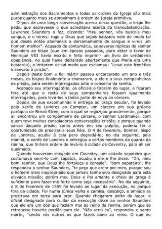 administração dos Sacramentos e todas as ordens da Igreja são mais
puros quanto mais se aproximam à ordem da Igreja primitiva.
Depois de uma longa conversação acerca desta questão, o bispo lhe
pediu que escrevesse o que acreditava acerca da transubstanciação.
Lawrence Saunders o fez, dizendo: "Meu senhor, vós buscais meu
sangue, e o tereis; rogo a Deus que sejais batizado nele de modo tal
que desde então abomineis o derramamento de sangue e vireis um
homem melhor". Acusado de contumácia, as severas réplicas do senhor
Saunders ao bispo (que em épocas passadas, para obter o favor de
Henrique VIII havia escrito e feito imprimir um livro de verdadeira
obediência, no qual havia declarado abertamente que Maria era uma
bastarda), o irritaram de tal modo que exclamou: "Levai este frenético
insensato à prisão".
Depois deste bom e fiel mártir passou encarcerado um ano e três
meses, os bispos finalmente o chamaram, a ele e a seus companheiros
de prisão, para serem interrogados ante o conselho da rainha.
Acabado seu interrogatório, os oficiais o tiraram do lugar, e ficaram
fora até que o resto de seus companheiros fossem igualmente
interrogados, para levá-los a todos junto de novo ao cárcere.
Depois de sua excomunhão e entrega ao braço secular, foi levado
pelo xerife de Londres ao Compter, um cárcere em sua própria
paróquia de Bread Stree, com o qual se regozijou grandemente, porque
ali encontrou um companheiro de cárcere, o senhor Cardmaker, com
quem teve muitas consoladoras conversações cristãs; e porque quando
saísse daquela prisão, como antes em seu púlpito, poderia ter a
oportunidade de predicar a seus fiéis. O 4 de fevereiro, Bonner, bispo
de Londres, acudiu à cela para degradá-lo; no dia seguinte, pela
manhã, o xerife de Londres o entregou a certos membros da guarda da
rainha, que tinham ordem de levá-lo à cidade de Coventry, para ali ser
queimado.
Quando houveram chegado em Coventry, um coitado sapateiro que
costumava servi-lo com sapatos, acudiu a ele e lhe disse: "Oh, meu
bom senhor, que Deus lhe fortaleça e console". "bom sapateiro", lhe
respondeu o senhor Saunders, "te peço que orem por mim, porque sou
o homem mais inapropriado que jamais tenha sido designado para esta
elevada missão; porém meu Deus e Pai amante e cheio de graça é
suficiente para fazer-me forte como seja necessário". No dia seguinte,
o 8 de fevereiro de 1555 foi levado ao lugar da execução, no parque
fora da cidade. Foi numa túnica velha e camisa, descalço, e amiúde se
prostrava em terra para orar. Quando chegaram perto do lugar, o
oficial designado para cuidar da execução disse ao senhor Saunders
que ele era um dos que faziam mal ao reino da rainha, porém que se
retratasse haveria perdão para ele. "Não serei eu", respondeu o santo
mártir, "senão vós outros os que fazeis dano ao reino. O que eu
 