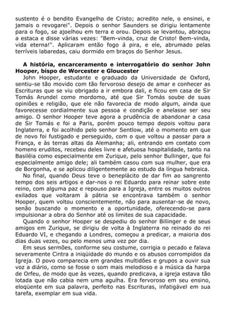 sustento é o bendito Evangelho de Cristo; acredito nele, o ensinei, e
jamais o revogarei". Depois o senhor Saunders se dirigiu lentamente
para o fogo, se ajoelhou em terra e orou. Depois se levantou, abraçou
a estaca e disse várias vezes: "Bem-vinda, cruz de Cristo! Bem-vinda,
vida eterna!". Aplicaram então fogo á pira, e ele, abrumado pelas
terríveis labaredas, caiu dormido em braços do Senhor Jesus.
A história, encarceramento e interrogatório do senhor John
Hooper, bispo de Worcester e Gloucester
John Hooper, estudante e graduado da Universidade de Oxford,
sentiu-se tão movido com tão fervoroso desejo de amar e conhecer as
Escrituras que se viu obrigado a ir embora dali, e ficou em casa de Sir
Tomás Arundel como mordomo, até que Sir Tomás soube de suas
opiniões e religião, que ele não favorecia de modo algum, ainda que
favorecesse cordialmente sua pessoa e condição e anelasse ser seu
amigo. O senhor Hooper teve agora a prudência de abandonar a casa
de Sir Tomás e foi a Paris, porém pouco tempo depois voltou para
Inglaterra, e foi acolhido pelo senhor Sentlow, até o momento em que
de novo foi fustigado e perseguido, com o que voltou a passar para a
França, e às terras altas da Alemanha; ali, entrando em contato com
homens eruditos, recebeu deles livre e afetuosa hospitalidade, tanto na
Basiléia como especialmente em Zurique, pelo senhor Bullinger, que foi
especialmente amigo dele; ali também casou com sua mulher, que era
de Borgonha, e se aplicou diligentemente ao estudo da língua hebraica.
No final, quando Deus teve o beneplácito de dar fim ao sangrento
tempo dos seis artigos e dar-nos o rei Eduardo para reinar sobre este
reino, com alguma paz e repouso para a Igreja, entre os muitos outros
exilados que voltaram à pátria se encontrava também o senhor
Hooper, quem voltou conscientemente, não para ausentar-se de novo,
senão buscando o momento e a oportunidade, oferecendo-se para
impulsionar a obra do Senhor até os limites de sua capacidade.
Quando o senhor Hooper se despediu do senhor Billinger e de seus
amigos em Zurique, se dirigiu de volta à Inglaterra no reinado do rei
Eduardo VI, e chegando a Londres, começou a predicar, a maioria dos
dias duas vezes, ou pelo menos uma vez por dia.
Em seus sermões, conforme seu costume, corrigia o pecado e falava
severamente Cintra a iniqüidade do mundo e os abusos corrompidos da
Igreja. O povo comparecia em grandes multidões e grupos a ouvir sua
voz a diário, como se fosse o som mais melodioso e a música da harpa
de Orfeu, de modo que às vezes, quando predicava, a igreja estava tão
lotada que não cabia nem uma agulha. Era fervoroso em seu ensino,
eloqüente em sua palavra, perfeito nas Escrituras, infatigável em sua
tarefa, exemplar em sua vida.
 