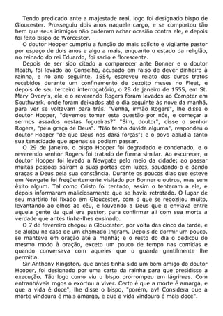 Tendo predicado ante a majestade real, logo foi designado bispo de
Gloucester. Prosseguiu dois anos naquele cargo, e se comportou tão
bem que seus inimigos não puderam achar ocasião contra ele, e depois
foi feito bispo de Worcester.
O doutor Hooper cumpriu a função do mais solícito e vigilante pastor
por espaço de dois anos e algo a mais, enquanto o estado da religião,
no reinado do rei Eduardo, foi sadio e florescente.
Depois de ser sido citado a comparecer ante Bonner e o doutor
Heath, foi levado ao Conselho, acusado em falso de dever dinheiro à
rainha, e no ano seguinte, 1554, escreveu relato dos duros tratos
recebidos durante um confinamento de dezoito meses no Fleet, e
depois de seu terceiro interrogatório, o 28 de janeiro de 1555, em St.
Mary Overy's, ele e o reverendo Rogers foram levados ao Compter em
Southwark, onde foram deixados até o dia seguinte às nove da manhã,
para ver se voltavam para trás. "Venha, irmão Rogers", lhe disse o
doutor Hooper, "devemos tomar esta questão por nós, e começar a
sermos assados nestas fogueiras?" "Sim, doutor", disse o senhor
Rogers, "pela graça de Deus". "Não tenha dúvida alguma", respondeu o
doutor Hooper "de que Deus nos dará forças"; e o povo apludia tanto
sua tenacidade que apenas se podiam passar.
O 29 de janeiro, o bispo Hooper foi degradado e condenado, e o
reverendo senhor Rogers foi tratado de forma similar. Ao escurecer, o
doutor Hooper foi levado a Newgate pelo meio da cidade; ao passar
muitas pessoas saíram a suas portas com luzes, saudando-o e dando
graças a Deus pela sua constância. Durante os poucos dias que esteve
em Newgate foi freqüentemente visitado por Bonner e outros, mas sem
êxito algum. Tal como Cristo foi tentado, assim o tentaram a ele, e
depois informaram maliciosamente que se havia retratado. O lugar de
seu martírio foi fixado em Gloucester, com o que se regozijou muito,
levantando ao olhos ao céu, e louvando a Deus que o enviava entre
aquela gente da qual era pastor, para confirmar ali com sua morte a
verdade que antes tinha-lhes ensinado.
O 7 de fevereiro chegou a Gloucester, por volta das cinco da tarde, e
se alojou na casa de um chamado Ingram. Depois de dormir um pouco,
se manteve em oração até a manhã; e o resto do dia o dedicou do
mesmo modo à oração, exceto um pouco de tempo nas comidas e
quando conversava com aqueles que o guarda gentilmente lhe
permitia.
Sir Anthony Kingston, que antes tinha sido um bom amigo do doutor
Hooper, foi designado por uma carta da rainha para que presidisse a
execução. Tão logo como viu o bispo prorrompeu em lágrimas. Com
entranháveis rogos o exortou a viver. Certo é que a morte é amarga, e
que a vida é doce", lhe disse o bispo, "porém, ay! Considera que a
morte vindoura é mais amarga, e que a vida vindoura é mais doce".
 