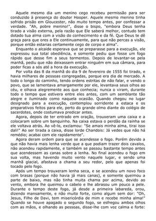 Aquele mesmo dia um menino cego recebeu permissão para ser
conduzido à presença do doutor Hooper. Aquele mesmo menino tinha
sofrido prisão em Gloucester, não muito tempo antes, por confessar a
verdade. "Ah, pobre menino!", disse o bispo, "embora Deus tenha
tirado a visão externa, pela razão que Ele saberá melhor, contudo tem
dotado tua alma com a visão do conhecimento e da fé. Que Deus te dê
graça para que ores a Ele continuamente, para que não percas a visão,
porque então estarias certamente cego de corpo e alma".
Enquanto o alcaide esperava que se preparasse para a execução, ele
expressou sua total obediência, e somente pediu que fosse um fogo
rápido que desse fim a seus tormentos. Depois de levantar-se pela
manhã, pediu que não deixassem entrar ninguém em sua câmara, para
poder ficas a sós até a hora da execução.
Por volta das 8 da manhã do dia 9 de fevereiro de 1555 foi tirado, e
havia milhares de pessoas congregadas, porque era dia de mercado. A
todo o longo do caminho, tendo ordens estritas de não falar, e vendo o
povo, que se lamentava amargamente por ele, levantava seus olhos ao
céu, e olhava alegremente aos que conhecia; nunca o viram, durante
todo o tempo que estivera entre eles antes, com um semblante tão
alegre e iluminado como naquela ocasião. Quando chegou no lugar
designado para a execução, contemplou sorridente a estaca e os
preparativos feitos para ele, perto do grande olmo diante do colégio de
sacerdotes, onde costumava predicar antes.
Agora, depois de ter entrado em oração, trouxeram uma caixa e a
colocaram sobre um banquinho. Na caixa estava o perdão da rainha se
ele voltava atrás. Ao vê-lo, exclamou: "Se amais minha alma, tirai isso
dali!" Ao ser tirada a caixa, disse lorde Chandois: Já vedes que não há
remédio; acabai com ele rapidamente".
Agora deram ordem para que se acendesse o fogo. Porém devido a
que não havia mais lenha verde que a que podiam trazer dois cavalos,
não acendeu rapidamente, e também se passou bastante tempo antes
que acendessem as canas sobre a lenha. No final acendeu o fogo em
sua volta, mas havendo muito vento naquele lugar, e sendo uma
manhã glacial, afastava a chama a seu redor, pelo que apenas foi
tocado pelo fogo.
Após um tempo trouxeram lenha seca, e se acendeu um novo foco
com brasas (porque não havia já mais canas), e somente queimou a
parte de baixo, mas não tinha muita chama por acima, devido ao
vento, embora lhe queimou o cabelo e lhe abrasou um pouco a pele.
Durante o tempo deste fogo, já desde a primeira labareda, orou,
dizendo mansamente, e não muito forte, como algum sem dor: "Oh,
Jesus, Filho de Davi, tem misericórdia de mim e recebe minha alma!"
Quando se houve apagado o segundo fogo, se esfregou ambos olhos
com as mãos, e olhando as pessoas, disse-lhe com voz calma e forte:
 