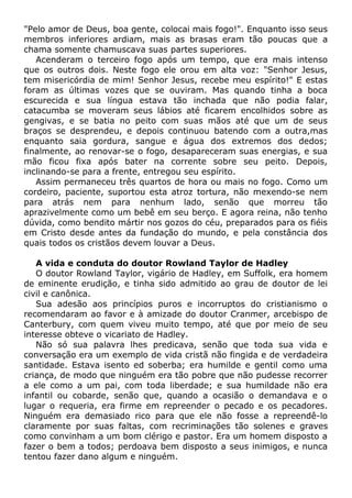 "Pelo amor de Deus, boa gente, colocai mais fogo!". Enquanto isso seus
membros inferiores ardiam, mais as brasas eram tão poucas que a
chama somente chamuscava suas partes superiores.
Acenderam o terceiro fogo após um tempo, que era mais intenso
que os outros dois. Neste fogo ele orou em alta voz: "Senhor Jesus,
tem misericórdia de mim! Senhor Jesus, recebe meu espírito!" E estas
foram as últimas vozes que se ouviram. Mas quando tinha a boca
escurecida e sua língua estava tão inchada que não podia falar,
catacumba se moveram seus lábios até ficarem encolhidos sobre as
gengivas, e se batia no peito com suas mãos até que um de seus
braços se desprendeu, e depois continuou batendo com a outra,mas
enquanto saia gordura, sangue e água dos extremos dos dedos;
finalmente, ao renovar-se o fogo, desapareceram suas energias, e sua
mão ficou fixa após bater na corrente sobre seu peito. Depois,
inclinando-se para a frente, entregou seu espírito.
Assim permaneceu três quartos de hora ou mais no fogo. Como um
cordeiro, paciente, suportou esta atroz tortura, não mexendo-se nem
para atrás nem para nenhum lado, senão que morreu tão
aprazivelmente como um bebê em seu berço. E agora reina, não tenho
dúvida, como bendito mártir nos gozos do céu, preparados para os fiéis
em Cristo desde antes da fundação do mundo, e pela constância dos
quais todos os cristãos devem louvar a Deus.
A vida e conduta do doutor Rowland Taylor de Hadley
O doutor Rowland Taylor, vigário de Hadley, em Suffolk, era homem
de eminente erudição, e tinha sido admitido ao grau de doutor de lei
civil e canônica.
Sua adesão aos princípios puros e incorruptos do cristianismo o
recomendaram ao favor e à amizade do doutor Cranmer, arcebispo de
Canterbury, com quem viveu muito tempo, até que por meio de seu
interesse obteve o vicariato de Hadley.
Não só sua palavra lhes predicava, senão que toda sua vida e
conversação era um exemplo de vida cristã não fingida e de verdadeira
santidade. Estava isento ed soberba; era humilde e gentil como uma
criança, de modo que ninguém era tão pobre que não pudesse recorrer
a ele como a um pai, com toda liberdade; e sua humildade não era
infantil ou cobarde, senão que, quando a ocasião o demandava e o
lugar o requeria, era firme em repreender o pecado e os pecadores.
Ninguém era demasiado rico para que ele não fosse a repreendê-lo
claramente por suas faltas, com recriminações tão solenes e graves
como convinham a um bom clérigo e pastor. Era um homem disposto a
fazer o bem a todos; perdoava bem disposto a seus inimigos, e nunca
tentou fazer dano algum e ninguém.
 