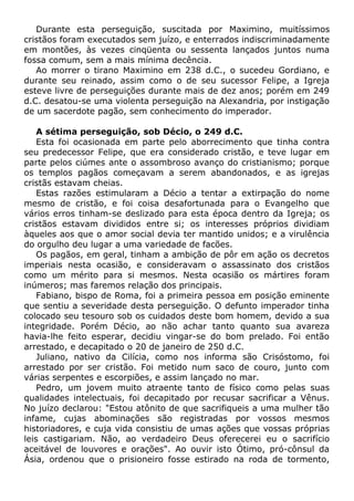 Durante esta perseguição, suscitada por Maximino, muitíssimos
cristãos foram executados sem juízo, e enterrados indiscriminadamente
em montões, às vezes cinqüenta ou sessenta lançados juntos numa
fossa comum, sem a mais mínima decência.
Ao morrer o tirano Maximino em 238 d.C., o sucedeu Gordiano, e
durante seu reinado, assim como o de seu sucessor Felipe, a Igreja
esteve livre de perseguições durante mais de dez anos; porém em 249
d.C. desatou-se uma violenta perseguição na Alexandria, por instigação
de um sacerdote pagão, sem conhecimento do imperador.
A sétima perseguição, sob Décio, o 249 d.C.
Esta foi ocasionada em parte pelo aborrecimento que tinha contra
seu predecessor Felipe, que era considerado cristão, e teve lugar em
parte pelos ciúmes ante o assombroso avanço do cristianismo; porque
os templos pagãos começavam a serem abandonados, e as igrejas
cristãs estavam cheias.
Estas razões estimularam a Décio a tentar a extirpação do nome
mesmo de cristão, e foi coisa desafortunada para o Evangelho que
vários erros tinham-se deslizado para esta época dentro da Igreja; os
cristãos estavam divididos entre si; os interesses próprios dividiam
àqueles aos que o amor social devia ter mantido unidos; e a virulência
do orgulho deu lugar a uma variedade de facões.
Os pagãos, em geral, tinham a ambição de pôr em ação os decretos
imperiais nesta ocasião, e consideravam o assassinato dos cristãos
como um mérito para si mesmos. Nesta ocasião os mártires foram
inúmeros; mas faremos relação dos principais.
Fabiano, bispo de Roma, foi a primeira pessoa em posição eminente
que sentiu a severidade desta perseguição. O defunto imperador tinha
colocado seu tesouro sob os cuidados deste bom homem, devido a sua
integridade. Porém Décio, ao não achar tanto quanto sua avareza
havia-lhe feito esperar, decidiu vingar-se do bom prelado. Foi então
arrestado, e decapitado o 20 de janeiro de 250 d.C.
Juliano, nativo da Cilícia, como nos informa são Crisóstomo, foi
arrestado por ser cristão. Foi metido num saco de couro, junto com
várias serpentes e escorpiões, e assim lançado no mar.
Pedro, um jovem muito atraente tanto de físico como pelas suas
qualidades intelectuais, foi decapitado por recusar sacrificar a Vênus.
No juízo declarou: "Estou atônito de que sacrifiqueis a uma mulher tão
infame, cujas abominações são registradas por vossos mesmos
historiadores, e cuja vida consistiu de umas ações que vossas próprias
leis castigariam. Não, ao verdadeiro Deus oferecerei eu o sacrifício
aceitável de louvores e orações". Ao ouvir isto Ótimo, pró-cônsul da
Ásia, ordenou que o prisioneiro fosse estirado na roda de tormento,
 