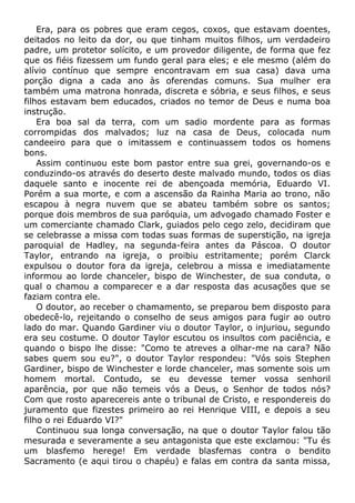 Era, para os pobres que eram cegos, coxos, que estavam doentes,
deitados no leito da dor, ou que tinham muitos filhos, um verdadeiro
padre, um protetor solícito, e um provedor diligente, de forma que fez
que os fiéis fizessem um fundo geral para eles; e ele mesmo (além do
alívio contínuo que sempre encontravam em sua casa) dava uma
porção digna a cada ano às oferendas comuns. Sua mulher era
também uma matrona honrada, discreta e sóbria, e seus filhos, e seus
filhos estavam bem educados, criados no temor de Deus e numa boa
instrução.
Era boa sal da terra, com um sadio mordente para as formas
corrompidas dos malvados; luz na casa de Deus, colocada num
candeeiro para que o imitassem e continuassem todos os homens
bons.
Assim continuou este bom pastor entre sua grei, governando-os e
conduzindo-os através do deserto deste malvado mundo, todos os dias
daquele santo e inocente rei de abençoada memória, Eduardo VI.
Porém a sua morte, e com a ascensão da Rainha Maria ao trono, não
escapou à negra nuvem que se abateu também sobre os santos;
porque dois membros de sua paróquia, um advogado chamado Foster e
um comerciante chamado Clark, guiados pelo cego zelo, decidiram que
se celebrasse a missa com todas suas formas de superstição, na igreja
paroquial de Hadley, na segunda-feira antes da Páscoa. O doutor
Taylor, entrando na igreja, o proibiu estritamente; porém Clarck
expulsou o doutor fora da igreja, celebrou a missa e imediatamente
informou ao lorde chanceler, bispo de Winchester, de sua conduta, o
qual o chamou a comparecer e a dar resposta das acusações que se
faziam contra ele.
O doutor, ao receber o chamamento, se preparou bem disposto para
obedecê-lo, rejeitando o conselho de seus amigos para fugir ao outro
lado do mar. Quando Gardiner viu o doutor Taylor, o injuriou, segundo
era seu costume. O doutor Taylor escutou os insultos com paciência, e
quando o bispo lhe disse: "Como te atreves a olhar-me na cara? Não
sabes quem sou eu?", o doutor Taylor respondeu: "Vós sois Stephen
Gardiner, bispo de Winchester e lorde chanceler, mas somente sois um
homem mortal. Contudo, se eu devesse temer vossa senhoril
aparência, por que não temeis vós a Deus, o Senhor de todos nós?
Com que rosto aparecereis ante o tribunal de Cristo, e respondereis do
juramento que fizestes primeiro ao rei Henrique VIII, e depois a seu
filho o rei Eduardo VI?"
Continuou sua longa conversação, na que o doutor Taylor falou tão
mesurada e severamente a seu antagonista que este exclamou: "Tu és
um blasfemo herege! Em verdade blasfemas contra o bendito
Sacramento (e aqui tirou o chapéu) e falas em contra da santa missa,
 