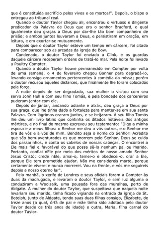 que é constituída sacrifício pelos vivos e os mortos!". Depois, o bispo o
entregou ao tribunal real.
Quando o doutor Taylor chegou ali, encontrou o virtuoso e diligente
predicador da Palavra de Deus que era o senhor Bradford, o qual
igualmente deu graças a Deus por dar-lhe tão bom companheiro de
prisão; e ambos juntos louvaram a Deus, e persistiram em oração, em
leitura, e em exortar-se mutuamente.
Depois que o doutor Taylor esteve um tempo em cárcere, foi citado
para comparecer sob as arcadas da igreja de Bow.
Condenado, o doutor Taylor foi enviado a Clink, e os guardas
daquele cárcere receberam ordens de tratá-lo mal. Pela noite foi levado
a Poultry Compter.
Quando o doutor Taylor houve permanecido em Compter por volta
de uma semana, o 4 de fevereiro chegou Bonner para degradá-lo,
levando consigo ornamentos pertencentes à comédia da missa; porém
o doutor recusou aqueles disfarces, que finalmente lhe foram colocados
pela força.
A noite depois de ser degradado, sua mulher o visitou com seu
servo John Hull e com seu filho Tomás, e pela bondade dos carcereiros
puderam jantar com ele.
Depois de jantar, andando adiante e atrás, deu graça a Deus por
sua graça, que lhe tinha dado a fortaleza para manter-se em sua santa
Palavra. Com lágrimas oraram juntos, e se beijaram. A seu filho Tomás
lhe deu um livro latino que continha os ditados notáveis dos antigos
mártires, e no final do mesmo escreveu seu testamento: "Digo a minha
esposa e a meus filhos: o Senhor me deu a vós outros, e o Senhor me
tira de vós e a vós de mim. Bendito seja o nome do Senhor! Acredito
que são bem-aventurados os que morrem pelo Senhor. Deus se cuida
dos passarinhos, e conta os cabelos de nossas cabeças. O encontrei a
Ele mais fiel e favorável do que possa sê-lo nenhum pai ou marido.
Portanto, confiai nEle por meio dos méritos de nosso amado Senhor
Jesus Cristo; crede nEle, amai-o, temei-o e obedecei-o. orar a Ele,
porque Ele tem prometido ajudar. Não me considereis morto, porque
certamente viverei e nunca morrerei. Vou na frente, e vós me seguireis
depois a nosso eterno lar".
Pela manhã, o xerife de Londres e seus oficiais foram a Compter às
duas da madrugada, e levaram o doutor Taylor, e sem luz alguma o
conduziram a Woolsalk, uma pousada fora das muralhas, perto de
Aldgate. A mulher do doutor Taylor, que suspeitava que naquela noite
levariam seu marido, tinha ficado vigiando na entrada da igreja de St.
Botolph, junto de Aldgate, tendo suas duas filhas consigo, Elizabete, de
treze anos (a qual, órfã de pai e mãe tinha sido adotada pelo doutor
Taylor desde os três anos de idade) e outra, Maria, filha carnal do
doutor Taylor.
 