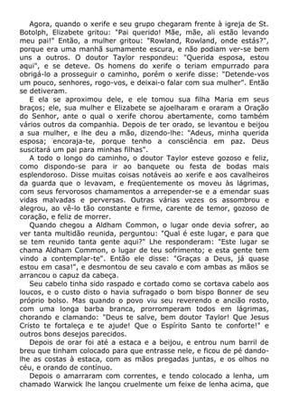 Agora, quando o xerife e seu grupo chegaram frente à igreja de St.
Botolph, Elizabete gritou: "Pai querido! Mãe, mãe, ali estão levando
meu pai!" Então, a mulher gritou: "Rowland, Rowland, onde estás?",
porque era uma manhã sumamente escura, e não podiam ver-se bem
uns a outros. O doutor Taylor respondeu: "Querida esposa, estou
aqui", e se deteve. Os homens do xerife o teriam empurrado para
obrigá-lo a prosseguir o caminho, porém o xerife disse: "Detende-vos
um pouco, senhores, rogo-vos, e deixai-o falar com sua mulher". Então
se detiveram.
E ela se aproximou dele, e ele tomou sua filha Maria em seus
braços; ele, sua mulher e Elizabete se ajoelharam e oraram a Oração
do Senhor, ante o qual o xerife chorou abertamente, como também
vários outros da companhia. Depois de ter orado, se levantou e beijou
a sua mulher, e lhe deu a mão, dizendo-lhe: "Adeus, minha querida
esposa; encoraja-te, porque tenho a consciência em paz. Deus
suscitará um pai para minhas filhas".
A todo o longo do caminho, o doutor Taylor esteve gozoso e feliz,
como dispondo-se para ir ao banquete ou festa de bodas mais
esplendoroso. Disse muitas coisas notáveis ao xerife e aos cavalheiros
da guarda que o levavam, e freqüentemente os moveu às lágrimas,
com seus fervorosos chamamentos a arrepender-se e a emendar suas
vidas malvadas e perversas. Outras várias vezes os assombrou e
alegrou, ao vê-lo tão constante e firme, carente de temor, gozoso de
coração, e feliz de morrer.
Quando chegou a Aldham Common, o lugar onde devia sofrer, ao
ver tanta multidão reunida, perguntou: "Qual é este lugar, e para que
se tem reunido tanta gente aqui?" Lhe responderam: "Este lugar se
chama Aldham Common, o lugar de teu sofrimento; e esta gente tem
vindo a contemplar-te". Então ele disse: "Graças a Deus, já quase
estou em casa!", e desmontou de seu cavalo e com ambas as mãos se
arrancou o capuz da cabeça.
Seu cabelo tinha sido raspado e cortado como se cortava cabelo aos
loucos, e o custo disto o havia sufragado o bom bispo Bonner de seu
próprio bolso. Mas quando o povo viu seu reverendo e ancião rosto,
com uma longa barba branca, prorromperam todos em lágrimas,
chorando e clamando: "Deus te salve, bem doutor Taylor! Que Jesus
Cristo te fortaleça e te ajude! Que o Espírito Santo te conforte!" e
outros bons desejos parecidos.
Depois de orar foi até a estaca e a beijou, e entrou num barril de
breu que tinham colocado para que entrasse nele, e ficou de pé dando-
lhe as costas à estaca, com as mãos pregadas juntas, e os olhos no
céu, e orando de contínuo.
Depois o amarraram com correntes, e tendo colocado a lenha, um
chamado Warwick lhe lançou cruelmente um feixe de lenha acima, que
 