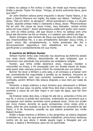 o bateu na cabeça e lhe cortou o rosto, de modo que manou sangue.
Então o doutor Taylor lhe disse: "Amigo, já tenho suficiente dano, para
que isto?"
Sir John Shelton estava perto enquanto o doutor Taylor falava, e ao
dizer o Salmo Miserere em inglês, lhe bateu nos lábios: "Velhaco", lhe
disse, "fala em latim: te obrigarei". Afinal acenderam o fogo, e o doutor
Taylor, alçando ambas mãos e clamando a Deus, disse: "Misericordioso
Pai do céu! Por causa de Jesus Cristo, meu Salvador, recebe minha
alma em tuas mãos!". Assim permaneceu então sem gritar nem mexer-
se, com as mãos juntas, até que Soyce o feriu na cabeça com uma
lança até derramar-se-lhe os miolos, e o cadáver caiu dentro do fogo.
Assim entregou este homem de Deus sua bendita alma em mãos de
seu misericordioso Pai, e a seu armadíssimo Salvador Jesus Cristo, a
quem amou tão completamente, e tinha predicado tão fiel e
fervorosamente seguindo-o com obediência em sua vida, e
glorificando-o constantemente em sua morte.
O martírio de William Hunter
William Hunter tinha sido instruído nas doutrinas da Reforma desde
sua mais tenra infância, descendendo de pais religiosos que o
instruíram com solicitude nos princípios da verdadeira religião.
Hunter, que tinha então dezenove anos, recusou receber a
comunhão na missa, e foi ameaçado com ser levado diante do bispo,
ante quem este valoroso jovem mártir foi conduzido por um policia.
Bonner fez levar a William a uma sala, e ali começou a arrazoar com
ele, prometendo-lhe seguridade e perdão se se desdizia. Inclusive se
teria contentando com que somente recebesse a comunhão e a
confissão, porém William não estava disposto a isso nem por nada do
mundo.
Portanto, o bispo ordenou a seus homens que colocassem a William
no cepo em sua casa, na porta, onde ficou dois dias e duas noites, com
somente a casca de um pão negro e um copo de água, que ele nem
tocou.
Ao finalizar estes dois dias, o bispo foi até ele e, achando-o firme em
sua fé, o enviou à prisão dos convictos, ordenando ao carcereiro que o
carregasse com tantas correntes como pudesse levar. Ficou em prisão
por nove meses, durante os quais compareceu cinco vezes ante o
bispo, além de uma ocasião na que foi condenado no consistório de são
Paulo, o 9 de fevereiro, ocasião na que esteve presente seu irmão
Robert Hunter.
Então o bispo chamou a William, e lhe perguntou se estava disposto
a retratar-se, e ao ver que permanecia inabalável, pronunciou sentença
contra ele de que devia ir desde aquele lugar a Newgate por um
tempo, e depois a Brentwood, para ser ali queimado.
 