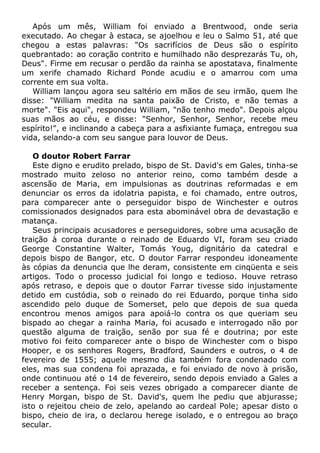 Após um mês, William foi enviado a Brentwood, onde seria
executado. Ao chegar à estaca, se ajoelhou e leu o Salmo 51, até que
chegou a estas palavras: "Os sacrifícios de Deus são o espírito
quebrantado: ao coração contrito e humilhado não desprezarás Tu, oh,
Deus". Firme em recusar o perdão da rainha se apostatava, finalmente
um xerife chamado Richard Ponde acudiu e o amarrou com uma
corrente em sua volta.
William lançou agora seu saltério em mãos de seu irmão, quem lhe
disse: "William medita na santa paixão de Cristo, e não temas a
morte". "Eis aqui", respondeu William, "não tenho medo". Depois alçou
suas mãos ao céu, e disse: "Senhor, Senhor, Senhor, recebe meu
espírito!", e inclinando a cabeça para a asfixiante fumaça, entregou sua
vida, selando-a com seu sangue para louvor de Deus.
O doutor Robert Farrar
Este digno e erudito prelado, bispo de St. David's em Gales, tinha-se
mostrado muito zeloso no anterior reino, como também desde a
ascensão de Maria, em impulsionas as doutrinas reformadas e em
denunciar os erros da idolatria papista, e foi chamado, entre outros,
para comparecer ante o perseguidor bispo de Winchester e outros
comissionados designados para esta abominável obra de devastação e
matança.
Seus principais acusadores e perseguidores, sobre uma acusação de
traição à coroa durante o reinado de Eduardo VI, foram seu criado
George Constantine Walter, Tomás Youg, dignitário da catedral e
depois bispo de Bangor, etc. O doutor Farrar respondeu idoneamente
às cópias da denuncia que lhe deram, consistente em cinqüenta e seis
artigos. Todo o processo judicial foi longo e tedioso. Houve retraso
após retraso, e depois que o doutor Farrar tivesse sido injustamente
detido em custódia, sob o reinado do rei Eduardo, porque tinha sido
ascendido pelo duque de Somerset, pelo que depois de sua queda
encontrou menos amigos para apoiá-lo contra os que queriam seu
bispado ao chegar a rainha Maria, foi acusado e interrogado não por
questão alguma de traição, senão por sua fé e doutrina; por este
motivo foi feito comparecer ante o bispo de Winchester com o bispo
Hooper, e os senhores Rogers, Bradford, Saunders e outros, o 4 de
fevereiro de 1555; aquele mesmo dia também fora condenado com
eles, mas sua condena foi aprazada, e foi enviado de novo à prisão,
onde continuou até o 14 de fevereiro, sendo depois enviado a Gales a
receber a sentença. Foi seis vezes obrigado a comparecer diante de
Henry Morgan, bispo de St. David's, quem lhe pediu que abjurasse;
isto o rejeitou cheio de zelo, apelando ao cardeal Pole; apesar disto o
bispo, cheio de ira, o declarou herege isolado, e o entregou ao braço
secular.
 