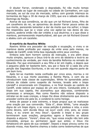 O doutor Farrar, condenado e degradado, foi não muito tempo
depois levado ao lugar de execução na cidade de Carmathen, em cujo
mercado, ao sul da cruz do mercado, sofreu com grande inteireza os
tormentos do fogo o 30 de março de 1555, que era o sábado antes do
Domingo da Paixão.
Acerca de sua constância, se diz que um tal Richard Jones, filho de
um cavalheiro do rei, se aproximou do doutor Farrar pouco antes de
sua morte, parecendo lamentar a dor da morte que iria sofrer; o bispo
lhe respondeu que se o visse uma vez agitar-se nas dores de seu
suplicio, poderia então não dar crédito a sua doutrina; e o que disse o
manteve, permanecendo imperturbável, até que um tal Richard Graveil
o abateu com um cacetete.
O martírio de Rawlins White
Rawlins White era pescador de vocação e ocupação, e viveu e se
manteve desta profissão por espaço de vinte anos pelo menos, na
cidade de Cardiff, onde tinha boa reputação entre seus vizinhos.
Embora este bom homem carecia de instrução, e era além disso
muito simples, aprouve a Deus tirá-lo do erro da idolatria e levá-lo ao
conhecimento da verdade, por meio da bendita Reforma no reinado de
Eduardo. Fez que ensinassem a seu filho a ler em inglês, e depois que
o pequeno pôde ler bastante bem, seu pai o fazia ler a cada dia uma
porção das Sagradas Escrituras, e de vez em quando alguma parte de
um bom livro.
Após ter-se mantido nesta confissão por cinco anos, morreu o rei
Eduardo, e a sua morte ascendeu a Rainha Maria, e com ela se
introduziram toda classe de superstições. White foi apreendido pelos
oficiais da cidade como suspeito de heresia, levado ante o bispo
Llandaff e encarcerado em Chepstow, e no final levado ao castelo de
Cardiff, onde esteve por espaço de um ano inteiro. Conduzido ante o
bispo em sua capela, lhe aconselhou que abjurasse, combinando
promessas e ameaças. Mas como Rawlins não estava disposto a
retratar-se de suas crenças, o bispo lhe disse diretamente que deveria
proceder contra ele pela lei, e condená-lo como herege.
Antes de passar a este extremo, o bispo propus que se realizasse
uma oração por sua conversão. "Esta é", disse White, "uma atuação
digna de um bispo digno, e se vossa petição é piedosa e reta, e orais
como deveis, sem dúvida Deus vai ouvir você; orai, pois, ao vosso
Deus, e eu orarei ao meu Deus". Quando o bispo e seu grupo
terminaram suas orações, perguntou agora a Rawlins se estava
disposto a abjurar. "Vereis", disse ele, "que vossa oração não tem sido
concedida, porque eu permaneci igual que antes; e Deus me
fortalecerá em apoio de sua verdade". Depois o bispo provou como iria
dizendo missa, mas Rawlins chamou a todos como testemunhas de que
 